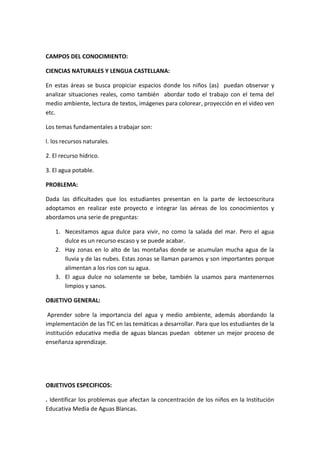 CAMPOS DEL CONOCIMIENTO: CIENCIAS NATURALES Y LENGUA CASTELLANA: 
En estas áreas se busca propiciar espacios donde los niños (as) puedan observar y analizar situaciones reales, como también abordar todo el trabajo con el tema del medio ambiente, lectura de textos, imágenes para colorear, proyección en el video ven etc. 
Los temas fundamentales a trabajar son: l. los recursos naturales. 2. El recurso hídrico. 3. El agua potable. 
PROBLEMA: 
Dada las dificultades que los estudiantes presentan en la parte de lectoescritura adoptamos en realizar este proyecto e integrar las aéreas de los conocimientos y abordamos una serie de preguntas: 
1. Necesitamos agua dulce para vivir, no como la salada del mar. Pero el agua dulce es un recurso escaso y se puede acabar. 
2. Hay zonas en lo alto de las montañas donde se acumulan mucha agua de la lluvia y de las nubes. Estas zonas se llaman paramos y son importantes porque alimentan a los ríos con su agua. 
3. El agua dulce no solamente se bebe, también la usamos para mantenernos limpios y sanos. 
OBJETIVO GENERAL: 
Aprender sobre la importancia del agua y medio ambiente, además abordando la implementación de las TIC en las temáticas a desarrollar. Para que los estudiantes de la institución educativa media de aguas blancas puedan obtener un mejor proceso de enseñanza aprendizaje. 
OBJETIVOS ESPECIFICOS: 
. Identificar los problemas que afectan la concentración de los niños en la Institución Educativa Media de Aguas Blancas.  