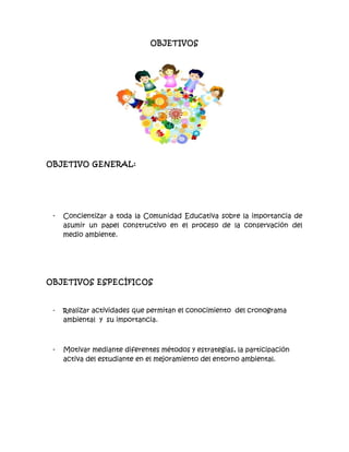 OBJETIVOS
OBJETIVO GENERAL:
- Concientizar a toda la Comunidad Educativa sobre la importancia de
asumir un papel constructivo en el proceso de la conservación del
medio ambiente.
OBJETIVOS ESPECÍFICOS
- Realizar actividades que permitan el conocimiento del cronograma
ambiental y su importancia.
- Motivar mediante diferentes métodos y estrategias, la participación
activa del estudiante en el mejoramiento del entorno ambiental.
 