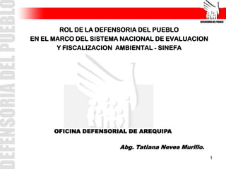 ROL DE LA DEFENSORIA DEL PUEBLO
EN EL MARCO DEL SISTEMA NACIONAL DE EVALUACION
       Y FISCALIZACION AMBIENTAL - SINEFA




      OFICINA DEFENSORIAL DE AREQUIPA

                       Abg. Tatiana Neves Murillo.
                                                     1
 