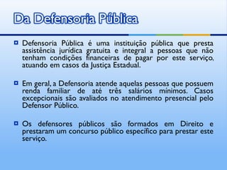 Defensoria Pública é uma instituição pública que presta assistência jurídica gratuita e integral a pessoas que não tenham condições financeiras de pagar por este serviço, atuando em casos da Justiça Estadual. Em geral, a Defensoria atende aquelas pessoas que possuem renda familiar de até três salários mínimos. Casos excepcionais são avaliados no atendimento presencial pelo Defensor Público. Os defensores públicos são formados em Direito e prestaram um concurso público específico para prestar este serviço. 