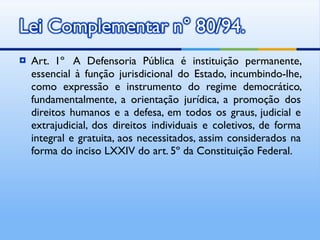 Art. 1º  A Defensoria Pública é instituição permanente, essencial à função jurisdicional do Estado, incumbindo-lhe, como expressão e instrumento do regime democrático, fundamentalmente, a orientação jurídica, a promoção dos direitos humanos e a defesa, em todos os graus, judicial e extrajudicial, dos direitos individuais e coletivos, de forma integral e gratuita, aos necessitados, assim considerados na forma do inciso LXXIV do art. 5º da Constituição Federal. 