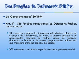 Lei Complementar n° 80/1994  Art. 4º - São funções institucionais da Defensoria Pública, dentre outras: XI – exercer a defesa dos interesses individuais e coletivos da criança e do adolescente, do idoso, da pessoa portadora de necessidades especiais, da mulher vítima de violência doméstica e familiar e de outros grupos sociais vulneráveis que mereçam proteção especial do Estado; XVI – exercer a curadoria especial nos casos previstos em lei. 