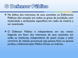 Na defesa dos interesses de seus assistidos os Defensores Públicos têm atuação em todos os graus de jurisdição, com titularidade e atribuições específicas em razão da matéria a ser examinada. O Defensor Público é independente em seu mister, litigando em favor dos interesses de seus assistidos em todas as instâncias, independente de quem ocupe o pólo contrário da relação processual, seja pessoa física ou pessoa jurídica, a Administração Pública Direta ou Indireta. 