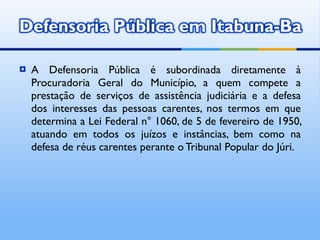 A Defensoria Pública é subordinada diretamente à Procuradoria Geral do Município, a quem compete a prestação de serviços de assistência judiciária e a defesa dos interesses das pessoas carentes, nos termos em que determina a Lei Federal n° 1060, de 5 de fevereiro de 1950, atuando em todos os juízos e instâncias, bem como na defesa de réus carentes perante o Tribunal Popular do Júri. 
