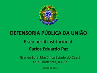 DEFENSORIA PÚBLICA DA UNIÃO E seu perfil institucional. Carlos Eduardo Paz  Grande Loja  Maçônica Estado do Ceará Loja Tiradentes, n.º 53 - Agosto de 2011 -  