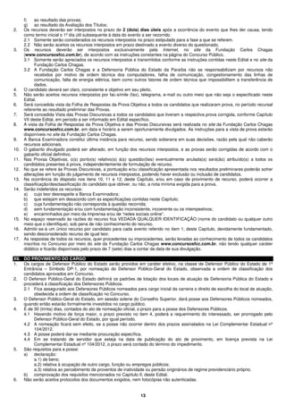 13
f) ao resultado das provas;
g) ao resultado da Avaliação dos Títulos;
2. Os recursos deverão ser interpostos no prazo de 2 (dois) dias úteis após a ocorrência do evento que lhes der causa, tendo
como termo inicial o 1º dia útil subsequente à data do evento a ser recorrido.
2.1 Somente serão considerados os recursos interpostos no prazo estipulado para a fase a que se referem.
2.2 Não serão aceitos os recursos interpostos em prazo destinado a evento diverso do questionado.
3. Os recursos deverão ser interpostos exclusivamente pela Internet, no site da Fundação Carlos Chagas
(www.concursosfcc.com.br), de acordo com as instruções constantes na página do Concurso Público.
3.1 Somente serão apreciados os recursos interpostos e transmitidos conforme as instruções contidas neste Edital e no site da
Fundação Carlos Chagas.
3.2 A Fundação Carlos Chagas e a Defensoria Pública do Estado da Paraíba não se responsabilizam por recursos não
recebidos por motivo de ordem técnica dos computadores, falha de comunicação, congestionamento das linhas de
comunicação, falta de energia elétrica, bem como outros fatores de ordem técnica que impossibilitem a transferência de
dados.
4. O candidato deverá ser claro, consistente e objetivo em seu pleito.
5. Não serão aceitos recursos interpostos por fac-símile (fax), telegrama, e-mail ou outro meio que não seja o especificado neste
Edital.
6. Será concedida vista da Folha de Respostas da Prova Objetiva a todos os candidatos que realizaram prova, no período recursal
referente ao resultado preliminar das Provas.
7. Será concedida Vista das Provas Discursivas a todos os candidatos que tiveram a respectiva prova corrigida, conforme Capítulo
VII deste Edital, em período a ser informado em Edital específico.
8. A vista da Folha de Respostas da Prova Objetiva e das Provas Discursivas será realizada no site da Fundação Carlos Chagas
www.concursosfcc.com.br, em data e horário a serem oportunamente divulgados. As instruções para a vista de prova estarão
disponíveis no site da Fundação Carlos Chagas.
9. A Banca Examinadora constitui última instância para recurso, sendo soberana em suas decisões, razão pela qual não caberão
recursos adicionais.
10. O gabarito divulgado poderá ser alterado, em função dos recursos interpostos, e as provas serão corrigidas de acordo com o
gabarito oficial definitivo.
11. Nas Provas Objetivas, o(s) ponto(s) relativo(s) à(s) questão(ões) eventualmente anulada(s) será(ão) atribuído(s) a todos os
candidatos presentes à prova, independentemente de formulação de recurso.
12. No que se refere às Provas Discursivas, a pontuação e/ou classificação apresentada nos resultados preliminares poderão sofrer
alterações em função do julgamento de recursos interpostos, podendo haver exclusão ou inclusão de candidatos.
13. Na ocorrência do disposto nos itens 10, 11 e 12, deste Capítulo, e/ou em caso de provimento de recurso, poderá ocorrer a
classificação/desclassificação do candidato que obtiver, ou não, a nota mínima exigida para a prova.
14. Serão indeferidos os recursos:
a) cujo teor desrespeite a Banca Examinadora;
b) que estejam em desacordo com as especificações contidas neste Capítulo;
c) cuja fundamentação não corresponda à questão recorrida;
d) sem fundamentação e/ou com fundamentação inconsistente, incoerente ou os intempestivos;
e) encaminhados por meio da Imprensa e/ou de “redes sociais online”.
15. No espaço reservado às razões do recurso fica VEDADA QUALQUER IDENTIFICAÇÃO (nome do candidato ou qualquer outro
meio que o identifique), sob pena de não conhecimento do recurso.
16. Admitir-se-á um único recurso por candidato para cada evento referido no item 1, deste Capítulo, devidamente fundamentado,
sendo desconsiderado recurso de igual teor.
17. As respostas de todos os recursos, quer procedentes ou improcedentes, serão levadas ao conhecimento de todos os candidatos
inscritos no Concurso por meio do site da Fundação Carlos Chagas www.concursosfcc.com.br, não tendo qualquer caráter
didático e ficarão disponíveis pelo prazo de 7 (sete) dias a contar da data de sua divulgação.
XII. DO PROVIMENTO DO CARGO
1. Os cargos de Defensor Público do Estado serão providos em caráter efetivo, na classe de Defensor Público do Estado de 1ª
Entrância – Símbolo DP-1, por nomeação do Defensor Público-Geral do Estado, observada a ordem de classificação dos
candidatos aprovados em Concurso.
2. O Defensor Público-Geral do Estado definirá os padrões de lotação dos locais de atuação da Defensoria Pública do Estado e
procederá à classificação dos Defensores Públicos.
2.1 Fica assegurado aos Defensores Públicos nomeados para cargo inicial da carreira o direito de escolha do local de atuação,
obedecida a ordem de classificação no Concurso.
3. O Defensor Público-Geral do Estado, em sessão solene do Conselho Superior, dará posse aos Defensores Públicos nomeados,
quando então estarão formalmente investidos no cargo público.
4. É de 30 (trinta) dias, contados do ato de nomeação oficial, o prazo para a posse dos Defensores Públicos.
4.1 Havendo motivo de força maior, o prazo previsto no item 4, poderá a requerimento do interessado, ser prorrogado pelo
Defensor Público-Geral do Estado, por igual período.
4.2 A nomeação ficará sem efeito, se a posse não ocorrer dentro dos prazos assinalados na Lei Complementar Estadual nº
104/2012.
4.3 A posse poderá dar-se mediante procuração específica.
4.4 Em se tratando de servidor que esteja na data de publicação do ato de provimento, em licença prevista na Lei
Complementar Estadual nº 104/2012, o prazo será contado do término do impedimento.
5. São requisitos para a posse:
a) declaração:
a.1) de bens;
a.2) relativa à ocupação de outro cargo, função ou empregos públicos;
a.3) relativa ao percebimento de proventos de inatividade ou pensão originários de regime previdenciário próprio.
b) comprovação dos requisitos mencionados no Capítulo II, deste Edital.
6. Não serão aceitos protocolos dos documentos exigidos, nem fotocópias não autenticadas.
 