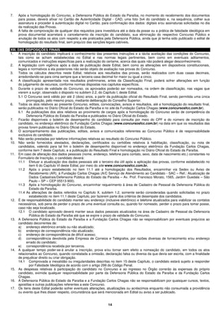 14
7. Após a homologação do Concurso, a Defensoria Pública do Estado da Paraíba, no momento do recebimento dos documentos
para posse, deverá afixar no Cartão de Autenticidade Digital - CAD, uma foto 3x4 do candidato e, na sequência, colher sua
assinatura e proceder à autenticação digital no Cartão, para confirmação dos dados: digitais e/ou assinaturas solicitadas no dia
da realização das Provas.
8. A falta de comprovação de qualquer dos requisitos para investidura até a data da posse ou a prática de falsidade ideológica em
prova documental acarretará o cancelamento da inscrição do candidato, sua eliminação do respectivo Concurso Público e
anulação de todos os atos com respeito a ele praticados pela Defensoria Pública, ainda que já tenha sido publicado o edital de
homologação do resultado final, sem prejuízo das sanções legais cabíveis.
XIII. DAS DISPOSIÇÕES FINAIS
1. A inscrição do candidato implicará o conhecimento das presentes instruções e a tácita aceitação das condições do Concurso,
tais como se acham estabelecidas no Edital e nas normas legais pertinentes, bem como em eventuais aditamentos,
comunicados e instruções específicas para a realização do certame, acerca das quais não poderá alegar desconhecimento.
2. A legislação com vigência após a data de publicação deste Edital, bem como as alterações em dispositivos constitucionais,
legais e normativos a ela posteriores não serão objeto de avaliação nas provas do Concurso.
3. Todos os cálculos descritos neste Edital, relativos aos resultados das provas, serão realizados com duas casas decimais,
arredondando-se para cima sempre que a terceira casa decimal for maior ou igual a cinco.
4. A classificação apresentada nos resultados preliminares, antes da Classificação Final, poderá sofrer alterações em função
do julgamento de recursos, conforme normas dispostas nos capítulos específicos.
5. Durante o prazo de validade do Concurso, os aprovados poderão ser nomeados, na ordem de classificação, nas vagas que
vierem a surgir, observado o disposto no subitem 2.2, do Capítulo I, deste Edital.
5.1 O Concurso será válido por até 2 (dois) anos, a partir da publicação oficial do Resultado Final, sendo permitida uma única
prorrogação, pelo mesmo prazo, mediante deliberação do Conselho Superior.
6. Todos os atos relativos ao presente Concurso, editais, convocações, avisos e resultados, até a homologação do resultado final,
serão publicados no Diário Oficial do Estado da Paraíba e no site da Fundação Carlos Chagas (www.concursosfcc.com.br).
6.1 As publicações dos atos relativos ao provimento de cargos após a homologação do Concurso serão de competência da
Defensoria Pública do Estado da Paraíba e publicados no Diário Oficial do Estado.
7. Ficarão disponíveis o boletim de desempenho do candidato para consulta por meio do CPF e do número de inscrição do
candidato, no endereço eletrônico da Fundação Carlos Chagas (www.concursosfcc.com.br) na data em que os resultados das
provas forem publicados no Diário Oficial do Estado.
8. O acompanhamento das publicações, editais, avisos e comunicados referentes ao Concurso Público é de responsabilidade
exclusiva do candidato.
9. Não serão prestadas por telefone informações relativas ao resultado do Concurso Público.
10. Não serão fornecidos atestados, declarações, certificados ou certidões relativos à habilitação, classificação, ou nota de
candidatos, valendo para tal fim o boletim de desempenho disponível no endereço eletrônico da Fundação Carlos Chagas,
conforme item 7 deste Capítulo, e a publicação do Resultado Final e homologação no Diário Oficial do Estado da Paraíba.
11. Em caso de alteração dos dados pessoais (nome, endereço, telefone para contato, sexo, data de nascimento etc.) constantes no
Formulário de Inscrição, o candidato deverá:
11.1 Efetuar a atualização dos dados pessoais até o terceiro dia útil após a aplicação das provas, conforme estabelecido no
item 6 do Capítulo VI deste Edital, por meio do site www.concursosfcc.com.br.
11.2 Após o prazo estabelecido no item 11.1 até a homologação dos Resultados, encaminhar via Sedex ou Aviso de
Recebimento (AR), à Fundação Carlos Chagas (A/C Serviço de Atendimento ao Candidato - SAC – Ref.: Atualização de
Dados Cadastrais/Defensoria Pública do Estado da Paraíba – Av. Prof. Francisco Morato, 1565, Jardim Guedala – São
Paulo – SP – CEP 05513-900).
11.3 Após a homologação do Concurso, encaminhar requerimento à área de Cadastro de Pessoal da Defensoria Pública do
Estado da Paraíba.
11.4 As alterações de dados referidos no Capítulo X, subitem 1.2, somente serão consideradas quando solicitadas no prazo
estabelecido no item 11.1 deste Capítulo, por fazerem parte dos critérios de desempate dos candidatos.
12. É de responsabilidade do candidato manter seu endereço (inclusive eletrônico) e telefone atualizados para viabilizar os contatos
necessários, sob pena de perder o prazo de uma eventual consulta ou, quando for nomeado, perder o prazo para tomar posse,
caso não seja localizado.
12.1 O candidato aprovado deverá manter seus dados pessoais atualizados na área de Cadastro de Pessoal da Defensoria
Pública do Estado da Paraíba até que se expire o prazo de validade do Concurso.
13. A Defensoria Pública do Estado da Paraíba e a Fundação Carlos Chagas não se responsabilizam por eventuais prejuízos ao
candidato decorrentes de:
a) endereço eletrônico errado ou não atualizado;
b) endereço de correspondência não atualizado;
c) endereço de correspondência de difícil acesso;
d) correspondência devolvida pela Empresa de Correios e Telégrafos, por razões diversas de fornecimento e/ou endereço
errado do candidato;
e) correspondência recebida por terceiros.
14. A qualquer tempo poder-se-á anular a inscrição, prova e/ou tornar sem efeito a nomeação do candidato, em todos os atos
relacionados ao Concurso, quando constatada a omissão, declaração falsa ou diversa da que devia ser escrita, com a finalidade
de prejudicar direito ou criar obrigação.
14.1 Comprovada a inexatidão ou irregularidades descritas no item 15 deste Capítulo, o candidato estará sujeito a responder
por Falsidade Ideológica de acordo com o artigo 299 do Código Penal.
15. As despesas relativas à participação do candidato no Concurso e ao ingresso no Órgão correrão às expensas do próprio
candidato, eximida qualquer responsabilidade por parte da Defensoria Pública do Estado da Paraíba e da Fundação Carlos
Chagas.
16. A Defensoria Pública do Estado da Paraíba e a Fundação Carlos Chagas não se responsabilizam por quaisquer cursos, textos,
apostilas e outras publicações referentes a este Concurso.
17. Os itens deste Edital poderão sofrer eventuais alterações, atualizações ou acréscimos enquanto não consumada a providência
ou evento que lhes disser respeito, circunstância que será mencionada em Edital ou aviso a ser publicado.
 