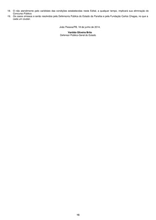 15
18. O não atendimento pelo candidato das condições estabelecidas neste Edital, a qualquer tempo, implicará sua eliminação do
Concurso Público.
19. Os casos omissos e serão resolvidos pela Defensoria Pública do Estado da Paraíba e pela Fundação Carlos Chagas, no que a
cada um couber.
João Pessoa/PB, 18 de junho de 2014.
Vanildo Oliveira Brito
Defensor Público-Geral do Estado
 