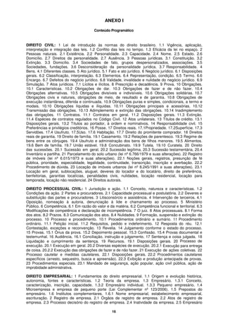 16
ANEXO I
Conteúdo Programático
DIREITO CIVIL: 1 Lei de introdução às normas do direito brasileiro. 1.1 Vigência, aplicação,
interpretação e integração das leis. 1.2 Conflito das leis no tempo. 1.3 Eficácia da lei no espaço. 2
Pessoas naturais. 2.1 Existência. 2.2 Personalidade. 2.3 Capacidade. 2.4 Nome. 2.5 Estado. 2.6
Domicílio. 2.7 Direitos da personalidade. 2.7 Ausência. 3 Pessoas jurídicas. 3.1 Constituição. 3.2
Extinção. 3.3 Domicílio. 3.4 Sociedades de fato, grupos despersonalizados, associações. 3.5
Sociedades, fundações. 3.6 Desconsideração da personalidade jurídica. 3.7 Responsabilidade. 4
Bens. 4.1 Diferentes classes. 5 Ato jurídico. 5.1 Fato e ato jurídico. 6 Negócio jurídico. 6.1 Disposições
gerais. 6.2 Classificação, interpretação. 6.3 Elementos. 6.4 Representação, condição. 6.5 Termo. 6.6
Encargo. 6.7 Defeitos do negócio jurídico. 6.8 Validade, invalidade e nulidade do negócio jurídico. 6.9
Simulação. 7 Atos jurídicos. 7.1 Lícitos e ilícitos. 8 Prescrição e decadência. 9 Prova. 10 Obrigações.
10.1 Características. 10.2 Obrigações de dar. 10.3 Obrigações de fazer e de não fazer. 10.4
Obrigações alternativas. 10.5 Obrigações divisíveis e indivisíveis. 10.6 Obrigações solidárias. 10.7
Obrigações civis e naturais, obrigações de meio, de resultado e de garantia. 10.8 Obrigações de
execução instantânea, diferida e continuada. 10.9 Obrigações puras e simples, condicionais, a termo e
modais. 10.10 Obrigações líquidas e ilíquidas. 10.11 Obrigações principais e acessórias. 10.12
Transmissão das obrigações. 10.13 Adimplemento e extinção das obrigações. 10.14 Inadimplemento
das obrigações. 11 Contratos. 11.1 Contratos em geral. 11.2 Disposições gerais. 11.3 Extinção.
11.4 Espécies de contratos regulados no Código Civil. 12 Atos unilaterais. 13 Títulos de crédito. 13.1
Disposições gerais. 13.2 Títulos ao portador, à ordem e nominativos. 14 Responsabilidade civil. 15
Preferências e privilégios creditórios. 16 Posse. 17 Direitos reais. 17.1Propriedade. 17.2Superfície. 17.3
Servidões. 17.4 Usufruto. 17.5Uso. 17.6 Habitação. 17.7 Direito do promitente comprador. 18 Direitos
reais de garantia. 19 Direito de família. 19.1 Casamento. 19.2 Relações de parentesco. 19.3 Regime de
bens entre os cônjuges. 19.4 Usufruto e administração dos bens de filhos menores. 19.5 Alimentos.
19.6 Bem de família. 19.7 União estável. 19.8 Concubinato. 19.9 Tutela. 19.10 Curatela. 20 Direito
das sucessões. 20.1 Sucessão em geral. 20.2 Sucessão legítima. 20.3 Sucessão testamentária. 20.4
Inventário e partilha. 21 Parcelamento do solo urbano (lei nº 6.766/1979 e suas alterações). 22 Registro
de imóveis (lei nº 6.015/1973 e suas alterações). 22.1 Noções gerais, registros, presunção de fé
pública, prioridade, especialidade, legalidade, continuidade, transcrição, inscrição e averbação. 22.2
Procedimento de dúvida. 23 Locação de imóveis urbanos (lei nº 8.245/1991 e suas alterações). 23.1
Locação em geral, sublocações, aluguel, deveres do locador e do locatário, direito de preferência,
benfeitorias, garantias locatícias, penalidades civis, nulidades, locação residencial, locação para
temporada, locação não residencial. 24 Direitos autorais.
DIREITO PROCESSUAL CIVIL: 1 Jurisdição e ação. 1.1 Conceito, natureza e características. 1.2
Condições da ação. 2 Partes e procuradores. 2.1 Capacidade processual e postulatória. 2.2 Deveres e
substituição das partes e procuradores. 3 Litisconsórcio e assistência. 4 Intervenção de terceiros. 4.1
Oposição, nomeação à autoria, denunciação à lide e chamamento ao processo. 5 Ministério
Público. 6 Competência. 6.1 Em razão do valor e da matéria. 6.2 Competência funcional e territorial. 6.3
Modificações de competência e declaração de incompetência. 7 O juiz. 8 Atos processuais. 8.1 Forma
dos atos. 8.2 Prazos. 8.3 Comunicação dos atos. 8.4 Nulidades. 9 Formação, suspensão e extinção do
processo. 10 Processo e procedimento. 10.1 Procedimentos ordinário e sumário. 11 Procedimento
ordinário. 11.1 Petição inicial. 11.2 Requisitos, pedido e indeferimento. 12 Resposta do réu. 12.1
Contestação, exceções e reconvenção. 13 Revelia. 14 Julgamento conforme o estado do processo.
15 Provas. 15.1 Ônus da prova. 15.2 Depoimento pessoal. 15.3 Confissão. 15.4 Provas documental e
testemunhal. 16 Audiência. 16.1 Conciliação, instrução e julgamento. 17 Sentença e coisa julgada. 18
Liquidação e cumprimento da sentença. 19 Recursos. 19.1 Disposições gerais. 20 Processo de
execução. 20.1 Execução em geral. 20.2 Diversas espécies de execução. 20.2.1 Execução para entrega
de coisa. 20.2.2 Execução das obrigações de fazer e de não fazer. 21 Execução de ações coletivas. 22
Processo cautelar e medidas cautelares. 22.1 Disposições gerais. 22.2 Procedimentos cautelares
específicos (arresto, sequestro, busca e apreensão). 22.3 Exibição e produção antecipada de provas.
23 Procedimentos especiais. 23.1 Mandado de segurança, ação popular, ação civil pública, ação de
improbidade administrativa.
DIREITO EMPRESARIAL: 1 Fundamentos do direito empresarial. 1.1 Origem e evolução histórica,
autonomia, fontes e características. 1.2 Teoria da empresa. 1.3 Empresário. 1.3.1 Conceito,
caracterização, inscrição, capacidade. 1.3.2 Empresário individual. 1.3.3 Pequeno empresário. 1.4
Microempresa e empresa de pequeno porte (Lei Complementar nº 123/2006). 1.5 Prepostos do
empresário. 1.6 Institutos complementares. 1.6.1 Nome empresarial, estabelecimento empresarial,
escrituração. 2 Registro de empresa. 2.1 Órgãos de registro de empresa. 2.2 Atos de registro de
empresa. 2.3 Processo decisório do registro de empresa. 2.4 Inatividade da empresa. 2.5 Empresário
 