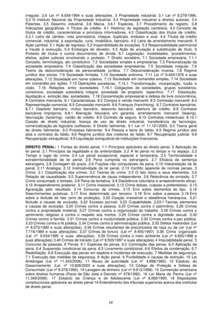 17
irregular. 2.6 Lei nº 8.934/1994 e suas alterações. 3 Propriedade industrial. 3.1 Lei nº 9.279/1996.
3.2 O Instituto Nacional da Propriedade Industrial. 3.3 Propriedade industrial e direitos autorais. 3.4
Patentes. 3.5 Desenho industrial. 3.6 Marca. 3.6.1 Espécies. 3.7 Procedimento de registro. 3.8
Indicações geográficas. 4 Títulos de crédito. 4.1 Histórico da legislação cambiária. 4.2 Conceito de
títulos de crédito, características e princípios informadores. 4.3 Classificação dos títulos de crédito.
4.3.1 Letra de câmbio, nota promissória, cheque, duplicata, endosso e aval. 4.4 Títulos de crédito
comercial, industrial, à exportação, rural, imobiliário, bancário. 4.5 Letra de arrendamento mercantil. 5
Ação cambial. 5.1 Ação de regresso. 5.2 Inoponibilidade de exceções. 5.3 Responsabilidade patrimonial
e fraude à execução. 5.4 Embargos do devedor. 5.5 Ação de anulação e substituição de título. 6
Protesto de títulos e outros documentos de dívida. 6.1 Legislação, modalidades, procedimentos,
efeitos, ações judiciais envolvendo o protesto. 7 Direito societário. 7.1 Sociedade empresária. 7.1.1
Conceito, terminologia, ato constitutivo. 7.2 Sociedades simples e empresárias. 7.3 Personalização da
sociedade empresária. 7.4 Classificação das sociedades empresárias. 7.5 Sociedade irregular. 7.6
Teoria da desconsideração da personalidade jurídica. 7.7 Desconsideração inversa. 7.8 Regime
jurídico dos sócios. 7.9 Sociedade limitada. 7.10 Sociedade anônima. 7.11 Lei nº 6.404/1976 e suas
alterações. 7.12 Sociedade em nome coletivo. 7.13 Sociedade em comandita simples. 7.14 Sociedade
em comandita por ações. 7.15 Operações societárias. 7.15.1 Transformação, incorporação, fusão e
cisão. 7.16 Relações entre sociedades. 7.16.1 Coligações de sociedades, grupos societários,
consórcios, sociedade subsidiária integral, sociedade de propósito específico. 7.17 Dissolução,
liquidação e extinção das sociedades. 7.18 Concentração empresarial e defesa da livre concorrência.
8 Contratos mercantis. 8.1 Características. 8.2 Compra e venda mercantil. 8.3 Comissão mercantil. 8.4
Representação comercial. 8.5 Concessão mercantil. 8.6 Franquia (franchising). 8.7 Contratos bancários.
8.7.1 Depósito bancário, mútuo bancário, desconto bancário, abertura de crédito. 8.8 Contratos
bancários impróprios. 8.8.1 Alienação fiduciária em garantia, arrendamento mercantil (leasing),
faturização (factoring), cartão de crédito. 8.9 Contrato de seguro. 8.10 Contratos intelectuais. 8.10.1
Cessão de direito industrial, licença de uso de direito industrial, transferência de tecnologia,
comercialização de logiciário (software). 9 Direito falimentar. 9.1 Lei nº 11.101/2005. 9.2 Teoria geral
do direito falimentar. 9.3 Processo falimentar. 9.4 Pessoa e bens do falido. 9.5 Regime jurídico dos
atos e contratos do falido. 9.6 Regime jurídico dos credores do falido. 9.7 Recuperação judicial. 9.8
Recuperação extrajudicial. 9.9 Liquidação extrajudicial de instituições financeiras.
DIREITO PENAL: 1 Fontes do direito penal. 1.1 Princípios aplicáveis ao direito penal. 2 Aplicação da
lei penal. 2.1 Princípios da legalidade e da anterioridade. 2.2 A lei penal no tempo e no espaço. 2.3
Tempo e lugar do crime. 2.4 Lei penal excepcional, especial e temporária. 2.5 Territorialidade e
extraterritorialidade da lei penal. 2.6 Pena cumprida no estrangeiro. 2.7 Eficácia da sentença
estrangeira. 2.8 Contagem de prazo. 2.9 Frações não computáveis da pena. 2.10 Interpretação da lei
penal. 2.11 Analogia. 2.12 Irretroatividade da lei penal. 2.13 Conflito aparente de normas penais. 3
Crime. 3.1 Classificação dos crimes. 3.2 Teorias do crime. 3.3 O fato típico e seus elementos. 3.4
Relação de causalidade. 3.5 Superveniência de causa independente. 3.6 Relevância da omissão. 3.7
Crime consumado e tentado. 3.8 Pena da tentativa. 3.9 Desistência voluntária e arrependimento eficaz.
3.10 Arrependimento posterior. 3.11 Crime impossível. 3.12 Crime doloso, culposo e preterdoloso. 3.13
Agravação pelo resultado. 3.14 Concurso de crimes. 3.15 Erro sobre elementos do tipo. 3.16
Descriminantes putativas. 3.17 Erro determinado por terceiro. 3.18 Erro sobre a pessoa. 3.19 Erro
sobre a ilicitude do fato (erro de proibição). 3.20 Coação irresistível e obediência hierárquica. 3.21
Ilicitude e causas de exclusão. 3.22 Excesso punível. 3.23 Culpabilidade. 2.23.1 Teorias, elementos
e causas de exclusão. 3.24 Crimes contra a pessoa. 3.25 Crimes contra o patrimônio. 3.26 Crimes
contra a propriedade imaterial. 3.27 Crimes contra a organização do trabalho. 3.28 Crimes contra o
sentimento religioso e contra o respeito aos mortos. 3.29 Crimes contra a dignidade sexual. 3.30
Crimes contra a família. 3.31 Crimes contra a incolumidade pública. 3.32 Crimes contra a paz pública.
3.33 Crimes contra a fé pública. 3.34 Crimes contra a administração pública. 3.35 Delitos hediondos (Lei
nº 8.072/1990 e suas alterações). 3.36 Crimes resultantes de preconceitos de raça ou de cor (Lei nº
7.716/1989 e suas alterações). 3.37 Crimes de tortura (Lei nº 9.455/1997) 3.38 Crime organizado
(Lei nº 9.034/1995 e suas alterações). 3.39 Crimes contra o meio ambiente (Lei nº 9.605/1998 e
suas alterações) 3.40 Crimes de trânsito (Lei nº 9.503/1997 e suas alterações) 4 Imputabilidade penal. 5
Concurso de pessoas. 6 Penas. 6.1 Espécies de penas. 6.2 Cominação das penas. 6.3 Aplicação da
pena. 6.4 Suspensão condicional da pena. 6.5 Livramento condicional. 6.6 Efeitos da condenação. 6.7
Reabilitação. 6.8 Execução das penas em espécie e incidentes de execução. 7 Medidas de segurança.
7.1 Execução das medidas de segurança. 8 Ação penal. 9 Punibilidade e causas de extinção. 10 Lei
Antidrogas (Lei nº 11.343/2006). 11 Abuso de autoridade (Lei nº 4.898/1965). 12 Estatuto do
Desarmamento (Lei nº 10.826/2003 e suas alterações). 13 Código de Proteção e Defesa do
Consumidor (Lei nº 8.078/1990). 14 Lavagem de dinheiro (Lei nº 9.613/1998). 15 Convenção americana
sobre direitos humanos (Pacto de São José e Decreto nº 678/1992). 16 Lei Maria da Penha (Lei nº
11.340/2006). 17 Estatuto da Criança e do Adolescente (Lei nº 8.069/1990. 18 Disposições
constitucionais aplicáveis ao direito penal 19 Entendimento dos tribunais superiores acerca dos institutos
de direito penal.
 