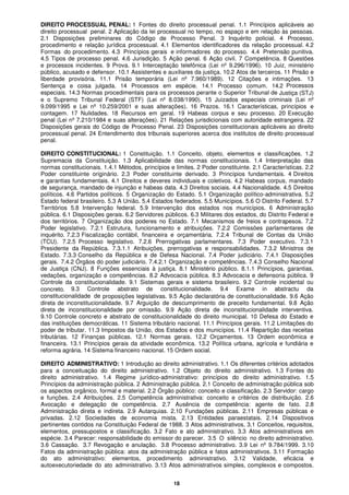18
DIREITO PROCESSUAL PENAL: 1 Fontes do direito processual penal. 1.1 Princípios aplicáveis ao
direito processual penal. 2 Aplicação da lei processual no tempo, no espaço e em relação às pessoas.
2.1 Disposições preliminares do Código de Processo Penal. 3 Inquérito policial. 4 Processo,
procedimento e relação jurídica processual. 4.1 Elementos identificadores da relação processual. 4.2
Formas do procedimento. 4.3 Princípios gerais e informadores do processo. 4.4 Pretensão punitiva.
4.5 Tipos de processo penal. 4.6 Jurisdição. 5 Ação penal. 6 Ação civil. 7 Competência. 8 Questões
e processos incidentes. 9 Prova. 9.1 Interceptação telefônica (Lei nº 9.296/1996). 10 Juiz, ministério
público, acusado e defensor. 10.1 Assistentes e auxiliares da justiça. 10.2 Atos de terceiros. 11 Prisão e
liberdade provisória. 11.1 Prisão temporária (Lei nº 7.960/1989). 12 Citações e intimações. 13
Sentença e coisa julgada. 14 Processos em espécie. 14.1 Processo comum. 14.2 Processos
especiais. 14.3 Normas procedimentais para os processos perante o Superior Tribunal de Justiça (STJ)
e o Supremo Tribunal Federal (STF) (Lei nº 8.038/1990). 15 Juizados especiais criminais (Lei nº
9.099/1995 e Lei nº 10.259/2001 e suas alterações). 16 Prazos. 16.1 Características, princípios e
contagem. 17 Nulidades. 18 Recursos em geral. 19 Habeas corpus e seu processo. 20 Execução
penal (Lei nº 7.210/1984 e suas alterações). 21 Relações jurisdicionais com autoridade estrangeira. 22
Disposições gerais do Código de Processo Penal. 23 Disposições constitucionais aplicáveis ao direito
processual penal. 24 Entendimento dos tribunais superiores acerca dos institutos de direito processual
penal.
DIREITO CONSTITUCIONAL: 1 Constituição. 1.1 Conceito, objeto, elementos e classificações. 1.2
Supremacia da Constituição. 1.3 Aplicabilidade das normas constitucionais. 1.4 Interpretação das
normas constitucionais. 1.4.1 Métodos, princípios e limites. 2 Poder constituinte. 2.1 Características. 2.2
Poder constituinte originário. 2.3 Poder constituinte derivado. 3 Princípios fundamentais. 4 Direitos
e garantias fundamentais. 4.1 Direitos e deveres individuais e coletivos. 4.2 Habeas corpus, mandado
de segurança, mandado de injunção e habeas data. 4.3 Direitos sociais. 4.4 Nacionalidade. 4.5 Direitos
políticos. 4.6 Partidos políticos. 5 Organização do Estado. 5.1 Organização político-administrativa. 5.2
Estado federal brasileiro. 5.3 A União. 5.4 Estados federados. 5.5 Municípios. 5.6 O Distrito Federal. 5.7
Territórios 5.8 Intervenção federal. 5.9 Intervenção dos estados nos municípios. 6 Administração
pública. 6.1 Disposições gerais. 6.2 Servidores públicos. 6.3 Militares dos estados, do Distrito Federal e
dos territórios. 7 Organização dos poderes no Estado. 7.1 Mecanismos de freios e contrapesos. 7.2
Poder legislativo. 7.2.1 Estrutura, funcionamento e atribuições. 7.2.2 Comissões parlamentares de
inquérito. 7.2.3 Fiscalização contábil, financeira e orçamentária. 7.2.4 Tribunal de Contas da União
(TCU). 7.2.5 Processo legislativo. 7.2.6 Prerrogativas parlamentares. 7.3 Poder executivo. 7.3.1
Presidente da República. 7.3.1.1 Atribuições, prerrogativas e responsabilidades. 7.3.2 Ministros de
Estado. 7.3.3 Conselho da República e de Defesa Nacional. 7.4 Poder judiciário. 7.4.1 Disposições
gerais. 7.4.2 Órgãos do poder judiciário. 7.4.2.1 Organização e competências. 7.4.3 Conselho Nacional
de Justiça (CNJ). 8 Funções essenciais à justiça. 8.1 Ministério público. 8.1.1 Princípios, garantias,
vedações, organização e competências. 8.2 Advocacia pública. 8.3 Advocacia e defensoria pública. 9
Controle da constitucionalidade. 9.1 Sistemas gerais e sistema brasileiro. 9.2 Controle incidental ou
concreto. 9.3 Controle abstrato de constitucionalidade. 9.4 Exame in abstractu da
constitucionalidade de proposições legislativas. 9.5 Ação declaratória de constitucionalidade. 9.6 Ação
direta de inconstitucionalidade. 9.7 Arguição de descumprimento de preceito fundamental. 9.8 Ação
direta de inconstitucionalidade por omissão. 9.9 Ação direta de inconstitucionalidade interventiva.
9.10 Controle concreto e abstrato de constitucionalidade do direito municipal. 10 Defesa do Estado e
das instituições democráticas. 11 Sistema tributário nacional. 11.1 Princípios gerais. 11.2 Limitações do
poder de tributar. 11.3 Impostos da União, dos Estados e dos municípios. 11.4 Repartição das receitas
tributárias. 12 Finanças públicas. 12.1 Normas gerais. 12.2 Orçamentos. 13 Ordem econômica e
financeira. 13.1 Princípios gerais da atividade econômica. 13.2 Política urbana, agrícola e fundiária e
reforma agrária. 14 Sistema financeiro nacional. 15 Ordem social.
DIREITO ADMINISTRATIVO: 1 Introdução ao direito administrativo. 1.1 Os diferentes critérios adotados
para a conceituação do direito administrativo. 1.2 Objeto do direito administrativo. 1.3 Fontes do
direito administrativo. 1.4 Regime jurídico-administrativo: princípios do direito administrativo. 1.5
Princípios da administração pública. 2 Administração pública. 2.1 Conceito de administração pública sob
os aspectos orgânico, formal e material. 2.2 Órgão público: conceito e classificação. 2.3 Servidor: cargo
e funções. 2.4 Atribuições. 2.5 Competência administrativa: conceito e critérios de distribuição. 2.6
Avocação e delegação de competência. 2.7 Ausência de competência: agente de fato. 2.8
Administração direta e indireta. 2.9 Autarquias. 2.10 Fundações públicas. 2.11 Empresas públicas e
privadas. 2.12 Sociedades de economia mista. 2.13 Entidades paraestatais. 2.14 Dispositivos
pertinentes contidos na Constituição Federal de 1988. 3 Atos administrativos. 3.1 Conceitos, requisitos,
elementos, pressupostos e classificação. 3.2 Fato e ato administrativo. 3.3 Atos administrativos em
espécie. 3.4 Parecer: responsabilidade do emissor do parecer. 3.5 O silêncio no direito administrativo.
3.6 Cassação. 3.7 Revogação e anulação. 3.8 Processo administrativo. 3.9 Lei nº 9.784/1999. 3.10
Fatos da administração pública: atos da administração pública e fatos administrativos. 3.11 Formação
do ato administrativo: elementos, procedimento administrativo. 3.12 Validade, eficácia e
autoexecutoriedade do ato administrativo. 3.13 Atos administrativos simples, complexos e compostos.
 