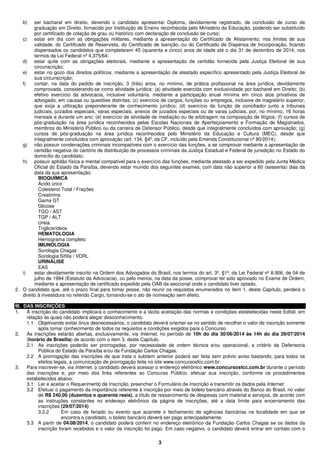 3
b) ser bacharel em direito, devendo o candidato apresentar Diploma, devidamente registrado, de conclusão de curso de
graduação em Direito, fornecido por Instituição de Ensino reconhecida pelo Ministério da Educação, podendo ser substituído
por certificado de colação de grau ou histórico com declaração de conclusão de curso;
c) estar em dia com as obrigações militares, mediante a apresentação do Certificado de Alistamento, nos limites de sua
validade, do Certificado de Reservista, do Certificado de Isenção, ou do Certificado de Dispensa de Incorporação, ficando
dispensados os candidatos que completarem 45 (quarenta e cinco) anos de idade até o dia 31 de dezembro de 2014, nos
termos da Lei Federal nº 4.375/64;
d) estar quite com as obrigações eleitorais, mediante a apresentação de certidão fornecida pela Justiça Eleitoral de sua
circunscrição;
e) estar no gozo dos direitos políticos, mediante a apresentação de atestado específico apresentado pela Justiça Eleitoral de
sua circunscrição;
f) contar, na data do pedido de inscrição, 3 (três) anos, no mínimo, de prática profissional na área jurídica, devidamente
comprovada, considerando-se como atividade jurídica: (a) atividade exercida com exclusividade por bacharel em Direito; (b)
efetivo exercício da advocacia, inclusive voluntária, mediante a participação anual mínima em cinco atos privativos de
advogado, em causas ou questões distintas; (c) exercício de cargos, funções ou empregos, inclusive de magistério superior,
que exija a utilização preponderante de conhecimento jurídico; (d) exercício da função de conciliador junto a tribunais
judiciais, juizados especiais, varas especiais, anexos de juizados especiais ou de varas judiciais, por, no mínimo, 16 horas
mensais e durante um ano; (e) exercício de atividade de mediação ou de arbitragem na composição de litígios; (f) cursos de
pós-graduação na área jurídica reconhecidos pelas Escolas Nacionais de Aperfeiçoamento e Formação de Magistrados,
membros do Ministério Público ou da carreira de Defensor Público, desde que integralmente concluídos com aprovação; (g)
cursos de pós-graduação na área jurídica reconhecidos pelo Ministério da Educação e Cultura (MEC), desde que
integralmente concluídos com aprovação (art. 134, §4º, da CF, incluído pela Emenda Constitucional nº 80/2014);
g) não possuir condenações criminais incompatíveis com o exercício das funções, a se comprovar mediante a apresentação de
certidão negativa do cartório de distribuição de processos criminais da Justiça Estadual e Federal de jurisdição no Estado do
domicílio do candidato;
h) possuir aptidão física e mental compatível para o exercício das funções, mediante atestado a ser expedido pela Junta Médica
Oficial do Estado da Paraíba, devendo estar munido dos seguintes exames, com data não superior a 60 (sessenta) dias da
data da sua apresentação:
BIOQUÍMICA
Ácido úrico
Colesterol Total / Frações
Creatinina
Gama GT
Glicose
TGO / AST
TGP / ALT
Ureia
Triglicerídeos
HEMATOLOGIA
Hemograma completo
IMUNOLOGIA
Sorologia Chagas
Sorologia Sífilis / VDRL
URINÁLISE
EAS
i) estar devidamente inscrito na Ordem dos Advogados do Brasil, nos termos do art. 3º, §1º, da Lei Federal nº 8.906, de 04 de
julho de 1994 (Estatuto da Advocacia), ou pelo menos, na data da posse, comprovar ter sido aprovado no Exame de Ordem,
mediante a apresentação de certificado expedido pela OAB da seccional onde o candidato tiver optado.
2. O candidato que, até o prazo final para tomar posse, não reunir os requisitos enumerados no item 1, deste Capítulo, perderá o
direito à investidura no referido Cargo, tornando-se o ato de nomeação sem efeito.
III. DAS INSCRIÇÕES
1. A inscrição do candidato implicará o conhecimento e a tácita aceitação das normas e condições estabelecidas neste Edital, em
relação às quais não poderá alegar desconhecimento.
1.1 Objetivando evitar ônus desnecessários, o candidato deverá orientar-se no sentido de recolher o valor de inscrição somente
após tomar conhecimento de todos os requisitos e condições exigidos para o Concurso.
2. As inscrições estarão abertas, exclusivamente, via Internet, no período de 10h do dia 30/06/2014 às 14h do dia 29/07/2014
(horário de Brasília) de acordo com o item 3, deste Capítulo.
2.1 As inscrições poderão ser prorrogadas, por necessidade de ordem técnica e/ou operacional, a critério da Defensoria
Pública do Estado da Paraíba e/ou da Fundação Carlos Chagas.
2.2 A prorrogação das inscrições de que trata o subitem anterior poderá ser feita sem prévio aviso bastando, para todos os
efeitos legais, a comunicação de prorrogação feita no site www.concursosfcc.com.br.
3. Para inscrever-se, via Internet, o candidato deverá acessar o endereço eletrônico www.concursosfcc.com.br durante o período
das inscrições e, por meio dos links referentes ao Concurso Público, efetuar sua inscrição, conforme os procedimentos
estabelecidos abaixo:
3.1 Ler e aceitar o Requerimento de Inscrição, preencher o Formulário de Inscrição e transmitir os dados pela Internet.
3.2 Efetuar o pagamento da importância referente à inscrição por meio de boleto bancário através do Banco do Brasil, no valor
de R$ 240,00 (duzentos e quarenta reais), a título de ressarcimento de despesas com material e serviços, de acordo com
as instruções constantes no endereço eletrônico da página de inscrições, até a data limite para encerramento das
inscrições (29/07/2014)
3.2.2 Em caso de feriado ou evento que acarrete o fechamento de agências bancárias na localidade em que se
encontra o candidato, o boleto bancário deverá ser pago antecipadamente.
3.3 A partir de 04/08/2014, o candidato poderá conferir no endereço eletrônico da Fundação Carlos Chagas se os dados da
inscrição foram recebidos e o valor da inscrição foi pago. Em caso negativo, o candidato deverá entrar em contato com o
 