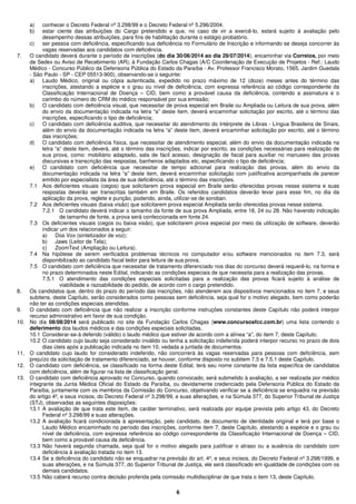 6
a) conhecer o Decreto Federal nº 3.298/99 e o Decreto Federal nº 5.296/2004.
b) estar ciente das atribuições do Cargo pretendido e que, no caso de vir a exercê-lo, estará sujeito à avaliação pelo
desempenho dessas atribuições, para fins de habilitação durante o estágio probatório.
c) ser pessoa com deficiência, especificando sua deficiência no Formulário de Inscrição e informando se deseja concorrer às
vagas reservadas aos candidatos com deficiência.
7. O candidato deverá durante o período de inscrições (do dia 30/06/2014 ao dia 29/07/2014), encaminhar via Correios, por meio
de Sedex ou Aviso de Recebimento (AR), à Fundação Carlos Chagas (A/C Coordenação de Execução de Projetos - Ref.: Laudo
Médico - Concurso Público da Defensoria Pública do Estado da Paraíba - Av. Professor Francisco Morato, 1565, Jardim Guedala
- São Paulo - SP - CEP 05513-900), observando-se o seguinte:
a) Laudo Médico, original ou cópia autenticada, expedido no prazo máximo de 12 (doze) meses antes do término das
inscrições, atestando a espécie e o grau ou nível de deficiência, com expressa referência ao código correspondente da
Classificação Internacional de Doença – CID, bem como a provável causa da deficiência, contendo a assinatura e o
carimbo do número do CRM do médico responsável por sua emissão;
b) O candidato com deficiência visual, que necessitar de prova especial em Braile ou Ampliada ou Leitura de sua prova, além
do envio da documentação indicada na letra “a” deste item, deverá encaminhar solicitação por escrito, até o término das
inscrições, especificando o tipo de deficiência;
c) O candidato com deficiência auditiva, que necessitar do atendimento do Intérprete de Libras - Língua Brasileira de Sinais,
além do envio da documentação indicada na letra “a” deste item, deverá encaminhar solicitação por escrito, até o término
das inscrições;
d) O candidato com deficiência física, que necessitar de atendimento especial, além do envio da documentação indicada na
letra “a” deste item, deverá, até o término das inscrições, indicar por escrito, as condições necessárias para realização de
sua prova, como: mobiliário adaptado, sala de fácil acesso, designação de fiscal para auxiliar no manuseio das provas
discursivas e transcrição das respostas, banheiros adaptados etc, especificando o tipo de deficiência;
e) O candidato com deficiência que necessitar de tempo adicional para realização das provas, além do envio da
documentação indicada na letra “a” deste item, deverá encaminhar solicitação com justificativa acompanhada de parecer
emitido por especialista da área de sua deficiência, até o término das inscrições.
7.1 Aos deficientes visuais (cegos) que solicitarem prova especial em Braile serão oferecidas provas nesse sistema e suas
respostas deverão ser transcritas também em Braile. Os referidos candidatos deverão levar para esse fim, no dia da
aplicação da prova, reglete e punção, podendo, ainda, utilizar-se de soroban.
7.2 Aos deficientes visuais (baixa visão) que solicitarem prova especial Ampliada serão oferecidas provas nesse sistema.
7.2.1 O candidato deverá indicar o tamanho da fonte de sua prova Ampliada, entre 18, 24 ou 28. Não havendo indicação
de tamanho de fonte, a prova será confeccionada em fonte 24.
7.3 Os deficientes visuais (cegos ou baixa visão), que solicitarem prova especial por meio da utilização de software, deverão
indicar um dos relacionados a seguir:
a) Dos Vox (sintetizador de voz);
b) Jaws (Leitor de Tela);
c) ZoomText (Ampliação ou Leitura).
7.4 Na hipótese de serem verificados problemas técnicos no computador e/ou software mencionados no item 7.3, será
disponibilizado ao candidato fiscal ledor para leitura de sua prova.
7.5 O candidato com deficiência que necessitar de tratamento diferenciado nos dias do concurso deverá requerê-lo, na forma e
no prazo determinados neste Edital, indicando as condições especiais de que necessita para a realização das provas.
7.5.1 O atendimento das condições especiais solicitadas para a realização das provas ficará sujeito à análise de
viabilidade e razoabilidade do pedido, de acordo com o cargo pretendido.
8. Os candidatos que, dentro do prazo do período das inscrições, não atenderem aos dispositivos mencionados no item 7, e seus
subitens, deste Capítulo, serão considerados como pessoas sem deficiência, seja qual for o motivo alegado, bem como poderão
não ter as condições especiais atendidas.
9. O candidato com deficiência que não realizar a inscrição conforme instruções constantes deste Capítulo não poderá interpor
recurso administrativo em favor de sua condição.
10. No dia 08/08/2014 será publicado no site da Fundação Carlos Chagas (www.concursosfcc.com.br) uma lista contendo o
deferimento dos laudos médicos e das condições especiais solicitadas.
10.1 Considerar-se-á deferido (válido) o laudo médico que estiver de acordo com a alínea “a”, do item 7, deste Capítulo;
10.2 O candidato cujo laudo seja considerado inválido ou tenha a solicitação indeferida poderá interpor recurso no prazo de dois
dias úteis após a publicação indicada no item 10, vedada a juntada de documentos.
11. O candidato cujo laudo for considerado indeferido, não concorrerá às vagas reservadas para pessoas com deficiência, sem
prejuízo da solicitação de tratamento diferenciado, se houver, conforme disposto no subitem 7.5 e 7.5.1 deste Capítulo.
12. O candidato com deficiência, se classificado na forma deste Edital, terá seu nome constante da lista específica de candidatos
com deficiência, além de figurar na lista de classificação geral.
13. O candidato com deficiência aprovado no Concurso, quando convocado, será submetido à avaliação, a ser realizada por médico
integrante da Junta Médica Oficial do Estado da Paraíba, ou devidamente credenciado pela Defensoria Pública do Estado da
Paraíba, juntamente com os membros da Comissão do Concurso, objetivando verificar se a deficiência se enquadra na previsão
do artigo 4º, e seus incisos, do Decreto Federal nº 3.298/99, e suas alterações, e na Súmula 377, do Superior Tribunal de Justiça
(STJ), observadas as seguintes disposições:
13.1 A avaliação de que trata este item, de caráter terminativo, será realizada por equipe prevista pelo artigo 43, do Decreto
Federal nº 3.298/99 e suas alterações.
13.2 A avaliação ficará condicionada à apresentação, pelo candidato, de documento de identidade original e terá por base o
Laudo Médico encaminhado no período das inscrições, conforme item 7, deste Capítulo, atestando a espécie e o grau ou
nível de deficiência, com expressa referência ao código correspondente da Classificação Internacional de Doença – CID,
bem como a provável causa da deficiência.
13.3 Não haverá segunda chamada, seja qual for o motivo alegado para justificar o atraso ou a ausência do candidato com
deficiência à avaliação tratada no item 13.
13.4 Se a deficiência do candidato não se enquadrar na previsão do art. 4º, e seus incisos, do Decreto Federal nº 3.298/1999, e
suas alterações, e na Súmula 377, do Superior Tribunal de Justiça, ele será classificado em igualdade de condições com os
demais candidatos.
13.5 Não caberá recurso contra decisão proferida pela comissão multidisciplinar de que trata o item 13, deste Capítulo.
 