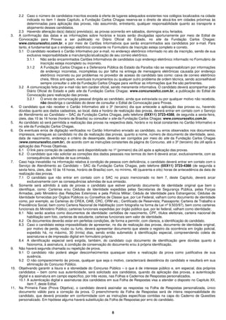 8
2.2 Caso o número de candidatos inscritos exceda à oferta de lugares adequados existentes nos colégios localizados na cidade
indicada no item 1 deste Capítulo, a Fundação Carlos Chagas reserva-se o direito de alocá-los em cidades próximas às
determinadas para aplicação das provas, não assumindo, entretanto, qualquer responsabilidade quanto ao transporte e
alojamento desses candidatos.
2.3 Havendo alteração da(s) data(s) prevista(s), as provas ocorrerão em sábados, domingos e/ou feriados.
3. A confirmação das datas e as informações sobre horários e locais serão divulgadas oportunamente por meio de Edital de
Convocação para Provas a ser publicado no Diário Oficial do Estado, no site da Fundação Carlos Chagas:
www.concursosfcc.com.br, e por meio de Cartões Informativos que serão encaminhados aos candidatos por e-mail. Para
tanto, é fundamental que o endereço eletrônico constante no Formulário de Inscrição esteja completo e correto.
3.1 O candidato receberá o Cartão Informativo por e-mail, no endereço eletrônico informado no ato da inscrição, sendo de sua
exclusiva responsabilidade a manutenção/atualização de seu correio eletrônico.
3.1.1 Não serão encaminhados Cartões Informativos de candidatos cujo endereço eletrônico informado no Formulário de
Inscrição esteja incompleto ou incorreto.
3.1.2 A Fundação Carlos Chagas e a Defensoria Pública do Estado da Paraíba não se responsabilizam por informações
de endereço incorretas, incompletas ou por falha na entrega de mensagens eletrônicas causada por endereço
eletrônico incorreto ou por problemas no provedor de acesso do candidato tais como: caixa de correio eletrônico
cheia, filtros anti-spam, eventuais truncamentos ou qualquer outro problema de ordem técnica, sendo aconselhável
sempre consultar o site da Fundação Carlos Chagas para verificar as informações que lhe são pertinentes.
3.2 A comunicação feita por e-mail não tem caráter oficial, sendo meramente informativa. O candidato deverá acompanhar pelo
Diário Oficial do Estado e pelo site da Fundação Carlos Chagas: www.concursosfcc.com.br, a publicação do Edital de
Convocação para realização das provas.
3.2.1 O envio de comunicação pessoal dirigida ao candidato, ainda que extraviada ou por qualquer motivo não recebida,
não desobriga o candidato do dever de consultar o Edital de Convocação para Provas.
4. O candidato que não receber o Cartão Informativo até o 3º (terceiro) dia que antecede a aplicação das provas ou, havendo
dúvidas quanto aos dados cadastrais, ao local, data e horário de realização das provas, deverá entrar em contato com o Serviço
de Atendimento ao Candidato – SAC da Fundação Carlos Chagas, pelo telefone (0XX11) 3723-4388, de segunda a sexta-feira,
úteis, das 10 às 16 horas (horário de Brasília) ou consultar o site da Fundação Carlos Chagas: www.concursosfcc.com.br.
5. Ao candidato só será permitida a realização das provas na respectiva data, horário e no local constantes no Cartão Informativo e
no site da Fundação Carlos Chagas.
6. Os eventuais erros de digitação verificados no Cartão Informativo enviado ao candidato, ou erros observados nos documentos
impressos, entregues ao candidato no dia da realização das provas, quanto a nome, número de documento de identidade, sexo,
data de nascimento, endereço e critério de desempate, deverão ser corrigidos por meio do site da Fundação Carlos Chagas
(www.concursosfcc.com.br), de acordo com as instruções constantes da página do Concurso, até o 3º (terceiro) dia útil após a
aplicação das Provas Objetivas.
6.1 O link para correção de cadastro será disponibilizado no 1º (primeiro) dia útil após a aplicação das provas.
6.2 O candidato que não solicitar as correções dos dados pessoais nos termos do item 6 deverá arcar, exclusivamente, com as
consequências advindas de sua omissão.
7. Caso haja inexatidão na informação relativa à condição de pessoa com deficiência, o candidato deverá entrar em contato com o
Serviço de Atendimento ao Candidato – SAC da Fundação Carlos Chagas, pelo telefone (0XX11) 3723-4388 (de segunda a
sexta-feira, úteis, das 10 às 16 horas, horário de Brasília) com, no mínimo, 48 (quarenta e oito) horas de antecedência da data de
realização das provas.
7.1 O candidato que não entrar em contato com o SAC no prazo mencionado no item 7, deste Capítulo, deverá arcar
exclusivamente com as consequências advindas de sua omissão.
8. Somente será admitido à sala de provas o candidato que estiver portando documento de identidade original que bem o
identifique, como: Carteiras e/ou Cédulas de Identidade expedidas pelas Secretarias de Segurança Pública, pelas Forças
Armadas, pelo Ministério das Relações Exteriores e pela Polícia Militar; Cédula de Identidade para Estrangeiros; Cédulas de
Identidade fornecidas por Órgãos Públicos ou Conselhos de Classe que, por Lei Federal, valham como documento de identidade
como, por exemplo, as Carteiras do CREA, OAB, CRC, CRM etc.; Certificado de Reservista; Passaporte; Carteira de Trabalho e
Previdência Social, bem como Carteira Nacional de Habilitação (com fotografia na forma da Lei nº 9.503/97), bem como carteiras
funcionais do Ministério Público; carteiras funcionais expedidas por órgão público que, por lei federal, valham como identidade;
8.1 Não serão aceitos como documentos de identidade: certidões de nascimento, CPF, títulos eleitorais, carteira nacional de
habilitação sem foto, carteiras de estudante, carteiras funcionais sem valor de identidade.
8.2 Os documentos deverão estar em perfeitas condições, de forma a permitir, com clareza, a identificação do candidato.
8.3 Caso o candidato esteja impossibilitado de apresentar, no dia de realização das provas, documento de identidade original,
por motivo de perda, roubo ou furto, deverá apresentar documento que ateste o registro da ocorrência em órgão policial,
expedido há, no máximo, 30 (trinta) dias, sendo então submetido à identificação especial, compreendendo coleta de
assinaturas e de impressão digital em formulário próprio.
8.4 A identificação especial será exigida, também, do candidato cujo documento de identificação gere dúvidas quanto à
fisionomia, à assinatura, à condição de conservação do documento e/ou à própria identificação.
9. Não haverá segunda chamada ou repetição de prova.
9.1 O candidato não poderá alegar desconhecimentos quaisquer sobre a realização da prova como justificativa de sua
ausência.
9.2 O não comparecimento às provas, qualquer que seja o motivo, caracterizará desistência do candidato e resultará em sua
eliminação do Concurso Público.
10. Objetivando garantir a lisura e a idoneidade do Concurso Público – o que é de interesse público e, em especial, dos próprios
candidatos – bem como sua autenticidade, será solicitado aos candidatos, quando da aplicação das provas, a autenticação
digital e a assinatura em campo específico, por três vezes, nas Folhas e Cadernos de Respostas personalizados.
10.1 A autenticação digital e assinaturas dos candidatos em sua Folha de Respostas visa a atender o disposto no Capítulo XII,
item 7, deste Edital.
11. Na Primeira Fase (Prova Objetiva), o candidato deverá assinalar as respostas na Folha de Respostas personalizada, único
documento válido para a correção da prova. O preenchimento da Folha de Respostas será de inteira responsabilidade do
candidato, que deverá proceder em conformidade com as instruções específicas contidas na capa do Caderno de Questões
personalizado. Em hipótese alguma haverá substituição da Folha de Respostas por erro do candidato.
 