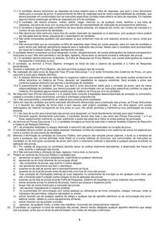 9
11.1 O candidato devera transcrever as respostas da prova objetiva para a folha de respostas, que será o único documento
valido para a correção da prova. O preenchimento da folha de respostas será de inteira responsabilidade do candidato, que
devera proceder em conformidade com as instruções específicas contidas neste edital e na folha de respostas. Em hipótese
alguma haverá substituição da folha de respostas por erro do candidato.
11.2 O candidato não deverá amassar, molhar, dobrar, rasgar, manchar ou, de qualquer modo, danificar a sua folha de
respostas, sob pena de arcar com os prejuízos advindos da impossibilidade de realização do processamento eletrônico.
11.3 O candidato e responsável pela conferência de seus dados pessoais, em especial seu nome, seu número de inscrição e o
número de seu documento de identidade.
11.4 Não deverá ser feita nenhuma marca fora do campo reservado às respostas ou à assinatura, pois qualquer marca poderá
ser lida pelas leitoras óticas, prejudicando o desempenho do candidato.
11.5 Não serão computadas questões não assinaladas ou que contenham mais de uma resposta, emenda ou rasura, ainda que
legível.
11.6 Não será permitido que as marcações na folha de respostas sejam feitas por outras pessoas, salvo em caso de candidato a
quem tenha sido deferido atendimento especial para a realização das provas. Nesse caso o candidato será acompanhado
por fiscal da Fundação Carlos Chagas devidamente treinado.
12. O candidato deverá comparecer ao local designado munido, obrigatoriamente, de caneta esferográfica de material transparente e
tinta preta ou azul. Não será permitido o uso de lápis, lapiseira, marca-texto ou borracha durante a realização das provas.
12.1 O candidato deverá preencher os alvéolos, na Folha de Respostas da Prova Objetiva, com caneta esferográfica de material
transparente e tinta preta ou azul.
13. O candidato, ao terminar a Prova Objetiva, entregará ao fiscal da sala o caderno de questões e a Folha de Respostas
personalizada.
14. Durante a realização da Prova Objetiva, não será permitido qualquer tipo de consulta.
15. Na realização de cada prova da Segunda Fase (Provas Discursivas 1 e 2) serão fornecidos dois Cadernos de Prova, um para
rascunho e outro para redação definitiva.
15.1 A redação definitiva deverá ser elaborada no respectivo caderno para posterior avaliação, não sendo aceitos acréscimos de
folhas estranhas ao Caderno de Prova, devendo ser respeitados os espaços existentes. Será anulada a prova que
contenha qualquer elemento que permita a identificação do candidato.
15.2 O preenchimento do Caderno de Prova, que será o único documento válido para a correção da prova, será de inteira
responsabilidade do candidato, que deverá proceder em conformidade com as instruções específicas contidas na capa do
Caderno. Em hipótese alguma haverá substituição do Caderno de Prova por erro do candidato.
16. Na Segunda Fase (Provas Discursivas 1 e 2) poderá haver consulta à legislação desacompanhada de anotação ou comentário,
vedada a consulta a obras doutrinárias, súmulas e orientação jurisprudencial.
16.1 Não será permitido o empréstimo de material para consulta entre candidatos.
17. Salvo em caso de candidato que tenha solicitado atendimento diferenciado para a realização das provas, as Provas Discursivas
1 e 2 deverão ser redigidas de forma clara e sem rasuras, pelo próprio candidato, à mão, em letra legível, com caneta
esferográfica de material transparente de tinta preta ou azul, não sendo permitida a interferência e/ou participação de outras
pessoas.
17.1 No caso de auxílio para transcrição das provas será designado um fiscal devidamente treinado para essa finalidade.
17.2 Somente quando devidamente autorizado, o candidato deverá ditar todo o seu texto das Provas Discursivas 1 e 2 ao
fiscal, especificando oralmente, ou seja, soletrando a grafia das palavras e todos os sinais gráficos de pontuação.
18. Ao terminar as Provas Discursivas 1 e 2, o candidato entregará ao fiscal da sala todo o material recebido (Caderno de Rascunho
e Caderno de Redação Definitiva).
18.1. As anotações realizadas no espaço destinado a rascunho não serão consideradas na correção da prova.
19. O candidato deverá conferir os seus dados pessoais impressos na folha de respostas e nos cadernos de prova, em especial seu
nome e número do documento de identidade.
20. Motivará a eliminação do candidato do Concurso Público, sem prejuízo das sanções penais cabíveis, a burla ou a tentativa de
burla a quaisquer das normas definidas neste Edital ou a outras relativas ao Concurso, aos comunicados, às Instruções ao
Candidato ou às Instruções constantes da prova, bem como o tratamento indevido e descortês a qualquer pessoa envolvida na
aplicação das provas.
20.1 Por medida de segurança os candidatos deverão deixar as orelhas totalmente descobertas, à observação dos fiscais de
sala, durante a realização das provas.
20.2 Não será permitida a utilização de lápis, lapiseira, marca texto ou borracha.
21. Poderá ser excluído do Concurso Público o candidato que:
a) apresentar-se após o horário estabelecido, inadmitindo-se qualquer tolerância;
b) apresentar-se em local diferente da convocação oficial;
c) não comparecer às provas, seja qual for o motivo alegado;
d) não apresentar documento que bem o identifique;
e) ausentar-se da sala de provas sem o acompanhamento do fiscal;
f) ausentar-se do local de provas antes de decorrida uma hora do início das provas;
g) fizer anotação de informações relativas às suas respostas no comprovante de inscrição ou em qualquer outro meio, que
não o fornecido pela Fundação Carlos Chagas no dia da aplicação das provas;
h) ausentar-se da sala de provas levando Folha de Respostas, Caderno de Questões ou outros materiais não permitidos;
i) estiver portando armas no ambiente de provas, mesmo que possua o respectivo porte;
j) lançar mão de meios ilícitos para a execução das provas;
k) não devolver integralmente o material recebido;
l) for surpreendido em comunicação com outras pessoas ou utilizando-se de livros, anotações, códigos, manuais, notas ou
impressos não permitidos, máquina calculadora ou similar;
m) estiver fazendo uso de qualquer espécie de relógio e qualquer tipo de aparelho eletrônico ou de comunicação tais como:
telefone celular, tablets ou outros equipamentos similares;
n) estiver fazendo uso de protetor auricular;
o) perturbar, de qualquer modo, a ordem dos trabalhos, incorrendo em comportamento indevido.
22. O candidato ao ingressar no local de realização das provas, deverá manter desligado qualquer aparelho eletrônico que esteja
sob sua posse, ainda que os sinais de alarme estejam nos modos de vibração e silencioso.
 
