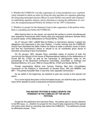 4. Whether the COMELEC can take cognizance of, or has jurisdiction over, a petition
solely intended to obtain an order (a) fixing the time and dates for signature gathering;
(b) instructing municipal election officers to assist Delfin's movement and volunteers
in establishing signature stations; and (c) directing or causing the publication of, inter
alia, the unsigned proposed Petition for Initiative on the 1987 Constitution.

5. Whether it is proper for the Supreme Court to take cognizance of the petition when
there is a pending case before the COMELEC.

     After hearing them on the issues, we required the parties to submit simultaneously
their respective memoranda within twenty days and requested intervenor Senator Roco
to submit copies of the deliberations on House Bill No. 21505.
    On 27 January 1997, LABAN filed its Petition in Intervention wherein it adopts the
allegations and arguments in the main Petition. It further submits that the COMELEC
should have dismissed the Delfin Petition for failure to state a sufficient cause of action
and that the Commission‟s failure or refusal to do so constituted grave abuse of
discretion amounting to lack of jurisdiction.
    On 28 January 1997, Senator Roco submitted copies of portions of both the
Journal and the Record of the House of Representatives relating to the deliberations of
House Bill No. 21505, as well as the transcripts of stenographic notes on the
proceedings of the Bicameral Conference Committee, Committee on Suffrage and
Electoral Reforms, of 6 June 1989 on House Bill No. 21505 and Senate Bill No. 17.
    Private respondents Alberto and Carmen Pedrosa filed their Consolidated
Comments on the Petitions in Intervention of Senator Roco, DIK and MABINI, and
IBP.[23] The parties thereafter filed, in due time, their separate memoranda. [24]
    As we stated in the beginning, we resolved to give due course to this special civil
action.
    For a more logical discussion of the formulated issues, we shall first take up the fifth
issue which appears to pose a prejudicial procedural question.
                                               I


                   THE INSTANT PETITION IS VIABLE DESPITE THE
                    PENDENCY IN THE COMELEC OF THE DELFIN
                                   PETITION.

     Except for the petitioners and intervenor Roco, the parties paid no serious attention
to the fifth issue, i.e., whether it is proper for this Court to take cognizance of this special
civil action when there is a pending case before the COMELEC. The petitioners provide
an affirmative answer. Thus:
 