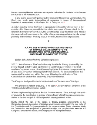 instant case may likewise be treated as a special civil action for certiorari under Section
I of Rule 65 of the Rules of Court.
   In any event, as correctly pointed out by intervenor Roco in his Memorandum, this
Court may brush aside technicalities of procedure in cases of transcendental
importance. As we stated in Kilosbayan, Inc. v. Guingona, Jr.:[28]

A party’s standing before this Court is a procedural technicality which it may, in the
exercise of its discretion, set aside in view of the importance of issues raised. In the
landmark Emergency Powers Cases, this Court brushed aside this technicality because
the transcendental importance to the public of these cases demands that they be settled
promptly and definitely, brushing aside, if we must, technicalities of procedure.

                                             II


                R.A. NO. 6735 INTENDED TO INCLUDE THE SYSTEM
                     OF INITIATIVE ON AMENDMENTS TO THE
                    CONSTITUTION, BUT IS, UNFORTUNATELY,
                      INADEQUATE TO COVER THAT SYSTEM.

    Section 2 of Article XVII of the Constitution provides:

SEC. 2. Amendments to this Constitution may likewise be directly proposed by the
people through initiative upon a petition of at least twelve per centum of the total
number of registered voters, of which every legislative district must be represented by
at least three per centum of the registered voters therein. No amendment under this
section shall be authorized within five years following the ratification of this
Constitution nor oftener than once every five years thereafter.

The Congress shall provide for the implementation of the exercise of this right.

   This provision is not self-executory. In his book,[29] Joaquin Bernas, a member of the
1986 Constitutional Commission, stated:

Without implementing legislation Section 2 cannot operate. Thus, although this mode
of amending the Constitution is a mode of amendment which bypasses congressional
action, in the last analysis it still is dependent on congressional action.

Bluntly stated, the right of the people to directly propose amendments to the
Constitution through the system of initiative would remain entombed in the cold niche of
the Constitution until Congress provides for its implementation. Stated otherwise, while
the Constitution has recognized or granted that right, the people cannot exercise it if
Congress, for whatever reason, does not provide for its implementation.
 