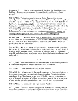 FR. BERNAS.           And do we also understand, therefore, that for as long as the
legislature does not pass the necessary implementing law on this, this will not
operate?

MR. SUAREZ. That matter was also taken up during the committee hearing,
especially with respect to the budget appropriations which would have to be legislated
so that the plebiscite could be called. We deemed it best that this matter be left to the
legislature. The Gentleman is right. In any event, as envisioned, no amendment
through the power of initiative can be called until after five years from the date of the
ratification of this Constitution. Therefore, the first amendment that could be
proposed through the exercise of this initiative power would be after five years. It is
reasonably expected that within that five-year period, the National Assembly can
come up with the appropriate rules governing the exercise of this power.

FR. BERNAS.             Since the matter is left to the legislature - the details on how this
is to be carried out - is it possible that, in effect, what will be presented to the people
for ratification is the work of the legislature rather than of the people? Does this
provision exclude that possibility?

MR. SUAREZ. No, it does not exclude that possibility because even the legislature
itself as a body could propose that amendment, maybe individually or collectively, if
it fails to muster the three-fourths vote in order to constitute itself as a constituent
assembly and submit that proposal to the people for ratification through the process of
an initiative.

                                            xxx

MS. AQUINO. Do I understand from the sponsor that the intention in the proposal is
to vest constituent power in the people to amend the Constitution?

MR. SUAREZ. That is absolutely correct, Madam President.

MS. AQUINO. I fully concur with the underlying precept of the proposal in terms of
institutionalizing popular participation in the drafting of the Constitution or in the
amendment thereof, but I would have a lot of difficulties in terms of accepting the
draft of Section 2, as written. Would the sponsor agree with me that in the hierarchy
of legal mandate, constituent power has primacy over all other legal mandates?

MR. SUAREZ. The Commissioner is right, Madam President.

MS. AQUINO. And would the sponsor agree with me that in the hierarchy of legal
values, the Constitution is source of all legal mandates and that therefore we require a
 