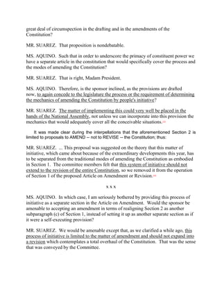 great deal of circumspection in the drafting and in the amendments of the
Constitution?

MR. SUAREZ. That proposition is nondebatable.

MS. AQUINO. Such that in order to underscore the primacy of constituent power we
have a separate article in the constitution that would specifically cover the process and
the modes of amending the Constitution?

MR. SUAREZ. That is right, Madam President.

MS. AQUINO. Therefore, is the sponsor inclined, as the provisions are drafted
now, to again concede to the legislature the process or the requirement of determining
the mechanics of amending the Constitution by people's initiative?

MR. SUAREZ. The matter of implementing this could very well be placed in the
hands of the National Assembly, not unless we can incorporate into this provision the
mechanics that would adequately cover all the conceivable situations.     [33]




     It was made clear during the interpellations that the aforementioned Section 2 is
limited to proposals to AMEND -- not to REVISE -- the Constitution; thus:

MR. SUAREZ. ... This proposal was suggested on the theory that this matter of
initiative, which came about because of the extraordinary developments this year, has
to be separated from the traditional modes of amending the Constitution as embodied
in Section 1. The committee members felt that this system of initiative should not
extend to the revision of the entire Constitution, so we removed it from the operation
of Section 1 of the proposed Article on Amendment or Revision.     [34]




                                          xxx

MS. AQUINO. In which case, I am seriously bothered by providing this process of
initiative as a separate section in the Article on Amendment. Would the sponsor be
amenable to accepting an amendment in terms of realigning Section 2 as another
subparagraph (c) of Section 1, instead of setting it up as another separate section as if
it were a self-executing provision?

MR. SUAREZ. We would be amenable except that, as we clarified a while ago, this
process of initiative is limited to the matter of amendment and should not expand into
a revision which contemplates a total overhaul of the Constitution. That was the sense
that was conveyed by the Committee.
 