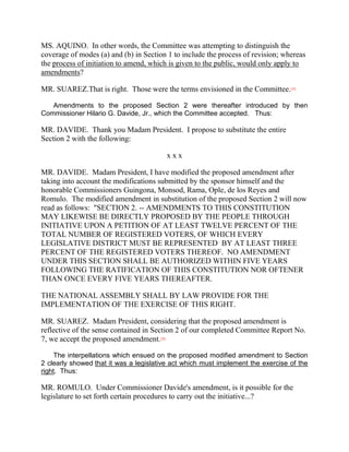 MS. AQUINO. In other words, the Committee was attempting to distinguish the
coverage of modes (a) and (b) in Section 1 to include the process of revision; whereas
the process of initiation to amend, which is given to the public, would only apply to
amendments?

MR. SUAREZ.That is right. Those were the terms envisioned in the Committee.      [35]




   Amendments to the proposed Section 2 were thereafter introduced by then
Commissioner Hilario G. Davide, Jr., which the Committee accepted. Thus:

MR. DAVIDE. Thank you Madam President. I propose to substitute the entire
Section 2 with the following:

                                              xxx

MR. DAVIDE. Madam President, I have modified the proposed amendment after
taking into account the modifications submitted by the sponsor himself and the
honorable Commissioners Guingona, Monsod, Rama, Ople, de los Reyes and
Romulo. The modified amendment in substitution of the proposed Section 2 will now
read as follows: "SECTION 2. -- AMENDMENTS TO THIS CONSTITUTION
MAY LIKEWISE BE DIRECTLY PROPOSED BY THE PEOPLE THROUGH
INITIATIVE UPON A PETITION OF AT LEAST TWELVE PERCENT OF THE
TOTAL NUMBER OF REGISTERED VOTERS, OF WHICH EVERY
LEGISLATIVE DISTRICT MUST BE REPRESENTED BY AT LEAST THREE
PERCENT OF THE REGISTERED VOTERS THEREOF. NO AMENDMENT
UNDER THIS SECTION SHALL BE AUTHORIZED WITHIN FIVE YEARS
FOLLOWING THE RATIFICATION OF THIS CONSTITUTION NOR OFTENER
THAN ONCE EVERY FIVE YEARS THEREAFTER.

THE NATIONAL ASSEMBLY SHALL BY LAW PROVIDE FOR THE
IMPLEMENTATION OF THE EXERCISE OF THIS RIGHT.

MR. SUAREZ. Madam President, considering that the proposed amendment is
reflective of the sense contained in Section 2 of our completed Committee Report No.
7, we accept the proposed amendment.   [36]




     The interpellations which ensued on the proposed modified amendment to Section
2 clearly showed that it was a legislative act which must implement the exercise of the
right. Thus:

MR. ROMULO. Under Commissioner Davide's amendment, is it possible for the
legislature to set forth certain procedures to carry out the initiative...?
 