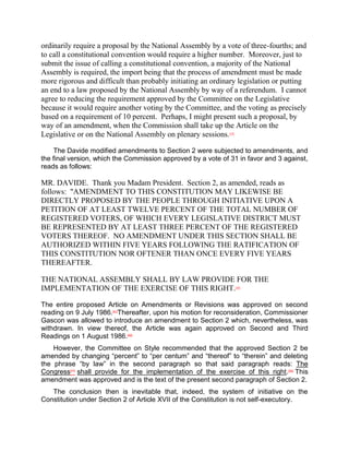 ordinarily require a proposal by the National Assembly by a vote of three-fourths; and
to call a constitutional convention would require a higher number. Moreover, just to
submit the issue of calling a constitutional convention, a majority of the National
Assembly is required, the import being that the process of amendment must be made
more rigorous and difficult than probably initiating an ordinary legislation or putting
an end to a law proposed by the National Assembly by way of a referendum. I cannot
agree to reducing the requirement approved by the Committee on the Legislative
because it would require another voting by the Committee, and the voting as precisely
based on a requirement of 10 percent. Perhaps, I might present such a proposal, by
way of an amendment, when the Commission shall take up the Article on the
Legislative or on the National Assembly on plenary sessions.  [39]




    The Davide modified amendments to Section 2 were subjected to amendments, and
the final version, which the Commission approved by a vote of 31 in favor and 3 against,
reads as follows:

MR. DAVIDE. Thank you Madam President. Section 2, as amended, reads as
follows: "AMENDMENT TO THIS CONSTITUTION MAY LIKEWISE BE
DIRECTLY PROPOSED BY THE PEOPLE THROUGH INITIATIVE UPON A
PETITION OF AT LEAST TWELVE PERCENT OF THE TOTAL NUMBER OF
REGISTERED VOTERS, OF WHICH EVERY LEGISLATIVE DISTRICT MUST
BE REPRESENTED BY AT LEAST THREE PERCENT OF THE REGISTERED
VOTERS THEREOF. NO AMENDMENT UNDER THIS SECTION SHALL BE
AUTHORIZED WITHIN FIVE YEARS FOLLOWING THE RATIFICATION OF
THIS CONSTITUTION NOR OFTENER THAN ONCE EVERY FIVE YEARS
THEREAFTER.

THE NATIONAL ASSEMBLY SHALL BY LAW PROVIDE FOR THE
IMPLEMENTATION OF THE EXERCISE OF THIS RIGHT.                        [40]




The entire proposed Article on Amendments or Revisions was approved on second
reading on 9 July 1986.[41]Thereafter, upon his motion for reconsideration, Commissioner
Gascon was allowed to introduce an amendment to Section 2 which, nevertheless, was
withdrawn. In view thereof, the Article was again approved on Second and Third
Readings on 1 August 1986.[42]
    However, the Committee on Style recommended that the approved Section 2 be
amended by changing “percent” to “per centum” and “thereof” to “therein” and deleting
the phrase “by law” in the second paragraph so that said paragraph reads: The
Congress[43] shall provide for the implementation of the exercise of this right.[44] This
amendment was approved and is the text of the present second paragraph of Section 2.
   The conclusion then is inevitable that, indeed, the system of initiative on the
Constitution under Section 2 of Article XVII of the Constitution is not self-executory.
 