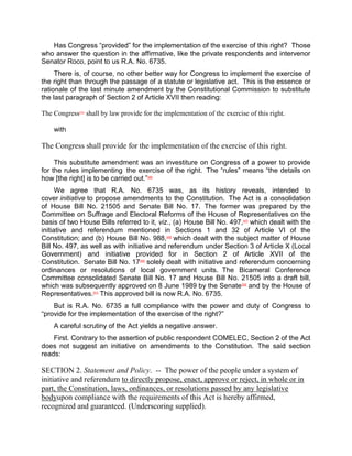 Has Congress “provided” for the implementation of the exercise of this right? Those
who answer the question in the affirmative, like the private respondents and intervenor
Senator Roco, point to us R.A. No. 6735.
     There is, of course, no other better way for Congress to implement the exercise of
the right than through the passage of a statute or legislative act. This is the essence or
rationale of the last minute amendment by the Constitutional Commission to substitute
the last paragraph of Section 2 of Article XVII then reading:

The Congress[45] shall by law provide for the implementation of the exercise of this right.

    with

The Congress shall provide for the implementation of the exercise of this right.

     This substitute amendment was an investiture on Congress of a power to provide
for the rules implementing the exercise of the right. The “rules” means “the details on
how [the right] is to be carried out.”[46]
      We agree that R.A. No. 6735 was, as its history reveals, intended to
cover initiative to propose amendments to the Constitution. The Act is a consolidation
of House Bill No. 21505 and Senate Bill No. 17. The former was prepared by the
Committee on Suffrage and Electoral Reforms of the House of Representatives on the
basis of two House Bills referred to it, viz., (a) House Bill No. 497,[47] which dealt with the
initiative and referendum mentioned in Sections 1 and 32 of Article VI of the
Constitution; and (b) House Bill No. 988,[48] which dealt with the subject matter of House
Bill No. 497, as well as with initiative and referendum under Section 3 of Article X (Local
Government) and initiative provided for in Section 2 of Article XVII of the
Constitution. Senate Bill No. 17[49] solely dealt with initiative and referendum concerning
ordinances or resolutions of local government units. The Bicameral Conference
Committee consolidated Senate Bill No. 17 and House Bill No. 21505 into a draft bill,
which was subsequently approved on 8 June 1989 by the Senate [50] and by the House of
Representatives.[51] This approved bill is now R.A. No. 6735.
    But is R.A. No. 6735 a full compliance with the power and duty of Congress to
“provide for the implementation of the exercise of the right?”
    A careful scrutiny of the Act yields a negative answer.
    First. Contrary to the assertion of public respondent COMELEC, Section 2 of the Act
does not suggest an initiative on amendments to the Constitution. The said section
reads:

SECTION 2. Statement and Policy. -- The power of the people under a system of
initiative and referendum to directly propose, enact, approve or reject, in whole or in
part, the Constitution, laws, ordinances, or resolutions passed by any legislative
bodyupon compliance with the requirements of this Act is hereby affirmed,
recognized and guaranteed. (Underscoring supplied).
 
