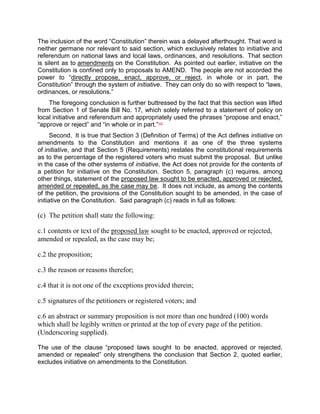 The inclusion of the word “Constitution” therein was a delayed afterthought. That word is
neither germane nor relevant to said section, which exclusively relates to initiative and
referendum on national laws and local laws, ordinances, and resolutions. That section
is silent as to amendments on the Constitution. As pointed out earlier, initiative on the
Constitution is confined only to proposals to AMEND. The people are not accorded the
power to “directly propose, enact, approve, or reject, in whole or in part, the
Constitution” through the system of initiative. They can only do so with respect to “laws,
ordinances, or resolutions.”
    The foregoing conclusion is further buttressed by the fact that this section was lifted
from Section 1 of Senate Bill No. 17, which solely referred to a statement of policy on
local initiative and referendum and appropriately used the phrases “propose and enact,”
“approve or reject” and “in whole or in part.”[52]
      Second. It is true that Section 3 (Definition of Terms) of the Act defines initiative on
amendments to the Constitution and mentions it as one of the three systems
of initiative, and that Section 5 (Requirements) restates the constitutional requirements
as to the percentage of the registered voters who must submit the proposal. But unlike
in the case of the other systems of initiative, the Act does not provide for the contents of
a petition for initiative on the Constitution. Section 5, paragraph (c) requires, among
other things, statement of the proposed law sought to be enacted, approved or rejected,
amended or repealed, as the case may be. It does not include, as among the contents
of the petition, the provisions of the Constitution sought to be amended, in the case of
initiative on the Constitution. Said paragraph (c) reads in full as follows:

(c) The petition shall state the following:

c.1 contents or text of the proposed law sought to be enacted, approved or rejected,
amended or repealed, as the case may be;

c.2 the proposition;

c.3 the reason or reasons therefor;

c.4 that it is not one of the exceptions provided therein;

c.5 signatures of the petitioners or registered voters; and

c.6 an abstract or summary proposition is not more than one hundred (100) words
which shall be legibly written or printed at the top of every page of the petition.
(Underscoring supplied).

The use of the clause “proposed laws sought to be enacted, approved or rejected,
amended or repealed” only strengthens the conclusion that Section 2, quoted earlier,
excludes initiative on amendments to the Constitution.
 