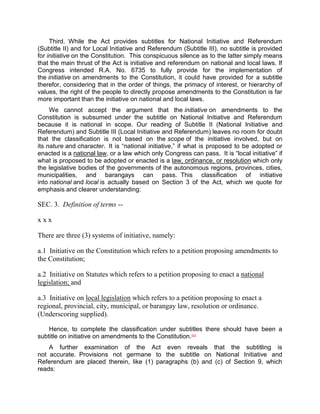 Third. While the Act provides subtitles for National Initiative and Referendum
(Subtitle II) and for Local Initiative and Referendum (Subtitle III), no subtitle is provided
for initiative on the Constitution. This conspicuous silence as to the latter simply means
that the main thrust of the Act is initiative and referendum on national and local laws. If
Congress intended R.A. No. 6735 to fully provide for the implementation of
the initiative on amendments to the Constitution, it could have provided for a subtitle
therefor, considering that in the order of things, the primacy of interest, or hierarchy of
values, the right of the people to directly propose amendments to the Constitution is far
more important than the initiative on national and local laws.
     We cannot accept the argument that the initiative on amendments to the
Constitution is subsumed under the subtitle on National Initiative and Referendum
because it is national in scope. Our reading of Subtitle II (National Initiative and
Referendum) and Subtitle III (Local Initiative and Referendum) leaves no room for doubt
that the classification is not based on the scope of the initiative involved, but on
its nature and character. It is “national initiative,” if what is proposed to be adopted or
enacted is a national law, or a law which only Congress can pass. It is “local initiative” if
what is proposed to be adopted or enacted is a law, ordinance, or resolution which only
the legislative bodies of the governments of the autonomous regions, provinces, cities,
municipalities, and barangays can pass. This classification of initiative
into national and local is actually based on Section 3 of the Act, which we quote for
emphasis and clearer understanding:

SEC. 3. Definition of terms --

xxx

There are three (3) systems of initiative, namely:

a.1 Initiative on the Constitution which refers to a petition proposing amendments to
the Constitution;

a.2 Initiative on Statutes which refers to a petition proposing to enact a national
legislation; and

a.3 Initiative on local legislation which refers to a petition proposing to enact a
regional, provincial, city, municipal, or barangay law, resolution or ordinance.
(Underscoring supplied).

    Hence, to complete the classification under subtitles there should have been a
subtitle on initiative on amendments to the Constitution.[53]
    A further examination of the Act even reveals that the subtitling is
not accurate. Provisions not germane to the subtitle on National Initiative and
Referendum are placed therein, like (1) paragraphs (b) and (c) of Section 9, which
reads:
 