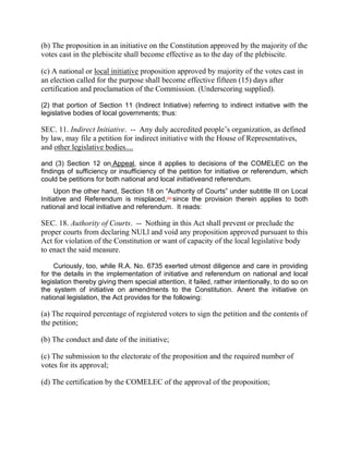 (b) The proposition in an initiative on the Constitution approved by the majority of the
votes cast in the plebiscite shall become effective as to the day of the plebiscite.

(c) A national or local initiative proposition approved by majority of the votes cast in
an election called for the purpose shall become effective fifteen (15) days after
certification and proclamation of the Commission. (Underscoring supplied).

(2) that portion of Section 11 (Indirect Initiative) referring to indirect initiative with the
legislative bodies of local governments; thus:

SEC. 11. Indirect Initiative. -- Any duly accredited people’s organization, as defined
by law, may file a petition for indirect initiative with the House of Representatives,
and other legislative bodies....

and (3) Section 12 on Appeal, since it applies to decisions of the COMELEC on the
findings of sufficiency or insufficiency of the petition for initiative or referendum, which
could be petitions for both national and local initiativeand referendum.
     Upon the other hand, Section 18 on “Authority of Courts” under subtitle III on Local
Initiative and Referendum is misplaced,[54] since the provision therein applies to both
national and local initiative and referendum. It reads:

SEC. 18. Authority of Courts. -- Nothing in this Act shall prevent or preclude the
proper courts from declaring NULl and void any proposition approved pursuant to this
Act for violation of the Constitution or want of capacity of the local legislative body
to enact the said measure.

     Curiously, too, while R.A. No. 6735 exerted utmost diligence and care in providing
for the details in the implementation of initiative and referendum on national and local
legislation thereby giving them special attention, it failed, rather intentionally, to do so on
the system of initiative on amendments to the Constitution. Anent the initiative on
national legislation, the Act provides for the following:

(a) The required percentage of registered voters to sign the petition and the contents of
the petition;

(b) The conduct and date of the initiative;

(c) The submission to the electorate of the proposition and the required number of
votes for its approval;

(d) The certification by the COMELEC of the approval of the proposition;
 