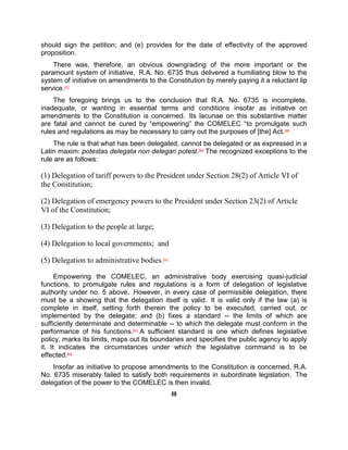 should sign the petition; and (e) provides for the date of effectivity of the approved
proposition.
    There was, therefore, an obvious downgrading of the more important or the
paramount system of initiative. R.A. No. 6735 thus delivered a humiliating blow to the
system of initiative on amendments to the Constitution by merely paying it a reluctant lip
service.[57]
    The foregoing brings us to the conclusion that R.A. No. 6735 is incomplete,
inadequate, or wanting in essential terms and conditions insofar as initiative on
amendments to the Constitution is concerned. Its lacunae on this substantive matter
are fatal and cannot be cured by “empowering” the COMELEC “to promulgate such
rules and regulations as may be necessary to carry out the purposes of [the] Act. [58]
    The rule is that what has been delegated, cannot be delegated or as expressed in a
Latin maxim: potestas delegata non delegari potest.[59] The recognized exceptions to the
rule are as follows:

(1) Delegation of tariff powers to the President under Section 28(2) of Article VI of
the Constitution;

(2) Delegation of emergency powers to the President under Section 23(2) of Article
VI of the Constitution;

(3) Delegation to the people at large;

(4) Delegation to local governments; and

(5) Delegation to administrative bodies.   [60]




      Empowering the COMELEC, an administrative body exercising quasi-judicial
functions, to promulgate rules and regulations is a form of delegation of legislative
authority under no. 5 above. However, in every case of permissible delegation, there
must be a showing that the delegation itself is valid. It is valid only if the law (a) is
complete in itself, setting forth therein the policy to be executed, carried out, or
implemented by the delegate; and (b) fixes a standard -- the limits of which are
sufficiently determinate and determinable -- to which the delegate must conform in the
performance of his functions.[61] A sufficient standard is one which defines legislative
policy, marks its limits, maps out its boundaries and specifies the public agency to apply
it. It indicates the circumstances under which the legislative command is to be
effected.[62]
    Insofar as initiative to propose amendments to the Constitution is concerned, R.A.
No. 6735 miserably failed to satisfy both requirements in subordinate legislation. The
delegation of the power to the COMELEC is then invalid.
                                                  III
 