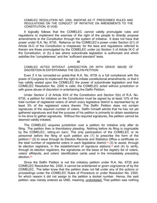 COMELEC RESOLUTION NO. 2300, INSOFAR AS IT PRESCRIBES RULES AND
    REGULATIONS ON THE CONDUCT OF INITIATIVE ON AMENDMENTS TO THE
    CONSTITUTION, IS VOID.
     It logically follows that the COMELEC cannot validly promulgate rules and
regulations to implement the exercise of the right of the people to directly propose
amendments to the Constitution through the system of initiative. It does not have that
power under R.A. No. 6735. Reliance on the COMELEC‟s power under Section 2(1) of
Article IX-C of the Constitution is misplaced, for the laws and regulations referred to
therein are those promulgated by the COMELEC under (a) Section 3 of Article IX-C of
the Constitution, or (b) a law where subordinate legislation is authorized and which
satisfies the “completeness” and the “sufficient standard” tests.
                                             IV
    COMELEC ACTED WITHOUT JURISDICTION OR WITH GRAVE ABUSE OF
    DISCRETION IN ENTERTAINING THE DELFIN PETITION.
    Even if it be conceded ex gratia that R.A. No. 6735 is a full compliance with the
power of Congress to implement the right to initiate constitutional amendments, or that it
has validly vested upon the COMELEC the power of subordinate legislation and that
COMELEC Resolution No. 2300 is valid, the COMELEC acted without jurisdiction or
with grave abuse of discretion in entertaining the Delfin Petition.
     Under Section 2 of Article XVII of the Constitution and Section 5(b) of R.A. No.
6735, a petition for initiative on the Constitution must be signed by at least 12% of the
total number of registered voters of which every legislative district is represented by at
least 3% of the registered voters therein. The Delfin Petition does not contain
signatures of the required number of voters. Delfin himself admits that he has not yet
gathered signatures and that the purpose of his petition is primarily to obtain assistance
in his drive to gather signatures. Without the required signatures, the petition cannot be
deemed validly initiated.
      The COMELEC acquires jurisdiction over a petition for initiative only after its
filing. The petition then is theinitiatory pleading. Nothing before its filing is cognizable
by the COMELEC, sitting en banc. The only participation of the COMELEC or its
personnel before the filing of such petition are (1) to prescribe the form of the
petition;[63] (2) to issue through its Election Records and Statistics Office a certificate on
the total number of registered voters in each legislative district;[64] (3) to assist, through
its election registrars, in the establishment of signature stations; [65] and (4) to verify,
through its election registrars, the signatures on the basis of the registry list of voters,
voters‟ affidavits, and voters‟ identification cards used in the immediately preceding
election.[66]
     Since the Delfin Petition is not the initiatory petition under R.A. No. 6735 and
COMELEC Resolution No. 2300, it cannot be entertained or given cognizance of by the
COMELEC. The latter knew that the petition does not fall under any of the actions or
proceedings under the COMELEC Rules of Procedure or under Resolution No. 2300,
for which reason it did not assign to the petition a docket number. Hence, the said
petition was merely entered as UND, meaning, undocketed. That petition was nothing
 