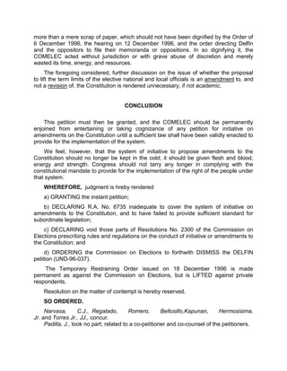more than a mere scrap of paper, which should not have been dignified by the Order of
6 December 1996, the hearing on 12 December 1996, and the order directing Delfin
and the oppositors to file their memoranda or oppositions. In so dignifying it, the
COMELEC acted without jurisdiction or with grave abuse of discretion and merely
wasted its time, energy, and resources.
      The foregoing considered, further discussion on the issue of whether the proposal
to lift the term limits of the elective national and local officials is an amendment to, and
not a revision of, the Constitution is rendered unnecessary, if not academic.


                                      CONCLUSION

    This petition must then be granted, and the COMELEC should be permanently
enjoined from entertaining or taking cognizance of any petition for initiative on
amendments on the Constitution until a sufficient law shall have been validly enacted to
provide for the implementation of the system.
    We feel, however, that the system of initiative to propose amendments to the
Constitution should no longer be kept in the cold; it should be given flesh and blood,
energy and strength. Congress should not tarry any longer in complying with the
constitutional mandate to provide for the implementation of the right of the people under
that system.
    WHEREFORE, judgment is hreby rendered
    a) GRANTING the instant petition;
   b) DECLARING R.A. No. 6735 inadequate to cover the system of initiative on
amendments to the Constitution, and to have failed to provide sufficient standard for
subordinate legislation;
    c) DECLARING void those parts of Resolutions No. 2300 of the Commission on
Elections prescribing rules and regulations on the conduct of initiative or amendments to
the Constitution; and
     d) ORDERING the Commission on Elections to forthwith DISMISS the DELFIN
petition (UND-96-037).
    The Temporary Restraining Order issued on 18 December 1996 is made
permanent as against the Commission on Elections, but is LIFTED against private
respondents.
    Resolution on the matter of contempt is hereby reserved.
    SO ORDERED.
     Narvasa,       C.J., Regalado,       Romero,       Bellosillo,Kapunan,     Hermosisima,
Jr. and Torres Jr., JJ., concur.
     Padilla, J., took no part; related to a co-petitioner and co-counsel of the petitioners.
 