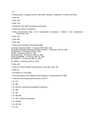 [13]
       Id.
[14]
       Citing Araneta v. Dinglasan, 84 Phil. 368 [1949]; Sanidad v. COMELEC, 73 SCRA 333 [1976].
[15]
       Rollo, 68.
[16]
       Rollo, 100.
[17]
       Rollo, 130.
[18]
       A Member of the 1986 Constitutional Commission.
[19]
       Section 26, Article II, Constitution.
[20]
       Citing Commissioner Ople of the Constitutional Commission, I Record of the Constitutional
             Commission, 405.
[21]
       Rollo, 239.
[22]
       Rollo, 304.
[23]
       Rollo, 568.
[24]
       These were submitted on the following dates:
(a) Private respondent Delfin - 31 January 1997 (Rollo, 429);
(b) Private respondents Alberto and Carmen Pedrosa - 10 February 1997 (Id., 446);
(c) Petitioners - 12 February 1997 (Id., 585);
(d) IBP - 12 February 1997 (Id., 476);
(e) Senator Roco - 12 February 1997 (Id., 606);
(f) DIK and MABINI - 12 February 1997 (Id., 465);
(g) COMELEC - 12 February 1997 (Id., 489);
(h) LABAN - 13 February 1997 (Id., 553).
[25]
       Rollo, 594.
[26]
       Annex “D” of Roco‟s Motion for Intervention in this case, Rollo, 184.
[27]
       Rollo, 28.
[28]
       232 SCRA 110, 134 [1994].
[29]
       II The Constitution of the Republic of the Philippines, A Commentary 571 [1988].
[30]
       I Record of the Constitutional Commission 370-371.
[31]
       Id., 371.
[32]
       Id., 386.
[33]
       Id., 391-392. (Underscoring supplied for emphasis).
[34]
       Id., 386.
[35]
       Id., 392.
[36]
       Id., 398-399.
[37]
       Id., 399. Underscoring supplied.
[38]
       Id., 402-403.
[39]
       Id., 401-402.
[40]
       Id., 410.
 