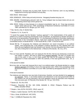 HON. GONZALES. Gumawa lang ng isang draft. Submit it to the Chairman, kami na ang bahalang
      magconsult sa aming mga members na kung okay,
HON. ROCO. Within today?
HON. GONZALES. Within today and early tomorrow. Hanggang Huwebes lang tayo, eh.
HON. AQUINO. Kinakailangang palusutin natin ito. Kung mabigyan tayo ng kopya bukas and you are
      not objecting naman kayo naman ganoon din.
HON. ROCO. Editing na lang because on a physical consolidation nga ito, eh. Yung mga provisions
      naman namin wala sa inyo. (TSN, proceedings of Bicameral Conference Committee of 6 June
      1989, submitted by E.S. Bongon, pp. III-4 - III-5).
[55]
       Sec. 5(a & c), Sec. 8, Section 9(a).
[56]
       Sections 13, 14, 15 and 16.
   It would thus appear that the Senate‟s “cautious approach” in the implementation of the system of
[57]


initiative as a mode of proposing amendments to the Constitution, as expressed by Senator Gonzales in
the course of his sponsorship of Senate Bill No. 17 in the Bicameral Conference Committee meeting and
in his sponsorship of the Committee‟s Report, might have insidiously haunted the preparation of the
consolidated version of Senate Bill No. 17 and House Bill No. 21505. In the first he said:
Senate Bill No. 17 recognizes the initiatives and referendum are recent innovations in our political
       system. And recognizing that, it has adopted a cautious approach by: first, allowing them only
       when the local legislative body had refused to act; second, not more frequently than once a year;
       and, third, limiting them to the national level. (I Record of the Senate, No. 33, p. 871).
xxx
First, as I have said Mr. President, and I am saying for the nth time, that we are introducing a novel and
         new system in politics. We have to adopt first a cautious approach. We feel it is prudent and
         wise at this point in time, to limit those powers that may be the subject of initiatives and
         referendum to those exercisable or within the authority of the local government units. (Id., p.
         880).
In the second he stated:
But at any rate, as I have said, because this is new in our political system, the Senate decided on a more
        cautious approach and limiting it only to the local general units. (TSN of the proceedings of the
        Bicameral Conference Committee on 6 June 1989, submitted by stenographer Nora R., pp. I-2 to
        I-3).
In the last he declared:
The initiatives and referendum are new tools of democracy; therefore, we have decided to be cautious in
         our approach. Hence, 1) we limited initiative and referendum to the local government units; 2)
         that initiative can only be exercised if the local legislative cannot be exercised more frequently
         that once every year. (IV Records of the Senate, No. 143, pp. 15-9-1510).
[58]
       Section 20, R.A. No. 6735.
[59]
       People v. Rosenthal, 68 Phil. 328 [1939]; ISAGANI A. CRUZ, Philippine Political Law 86
            [1996] (hereafter CRUZ).
[60]
       People v. Vera, 65 Phil. 56 [1937]; CRUZ, supra, 87.
[61]
       Pelaez v. Auditor General, 122 Phil. 965, 974 [1965].
[62]
       Edu v. Ericta, 35 SCRA 481, 497 [1970].
[63]
       Sec. 7, COMELEC Resolution No. 2300.
 