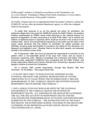 (5)The people’s initiative is limited to amendments to the Constitution, not
to revision thereof. Extending or lifting of term limits constitutes a revision and is,
therefore, outside the power of the people’s initiative.

(6) Finally, Congress has not yet appropriated funds for people’s initiative; neither the
COMELEC nor any other government department, agency, or office has realigned
funds for the purpose.

      To justify their recourse to us via the special civil action for prohibition, the
petitioners allege that in the event the COMELEC grants the Delfin Petition, the people‟s
initiative spearheaded by PIRMA would entail expenses to the national treasury for
general re-registration of voters amounting to at least P180 million, not to mention the
millions of additional pesos in expenses which would be incurred in the conduct of the
initiative itself. Hence, the transcendental importance to the public and the nation of the
issues raised demands that this petition for prohibition be settled promptly and
definitely, brushing aside technicalities of procedure and calling for the admission of a
taxpayer‟s and legislator‟s suit.[14] Besides, there is no other plain, speedy, and adequate
remedy in the ordinary course of law.
     On 19 December 1996, this Court (a) required the respondents to comment on the
petition within a non-extendible period of ten days from notice; and (b) issued a
temporary restraining order, effective immediately and continuing until further orders,
enjoining public respondent COMELEC from proceeding with the Delfin Petition, and
private respondents Alberto and Carmen Pedrosa from conducting a signature drive for
people‟s initiative to amend the Constitution.
   On 2 January 1997, private respondents, through Atty Quadra, filed their
Comment[15] on the petition. They argue therein that:

1. IT IS NOT TRUE THAT “IT WOULD ENTAIL EXPENSES TO THE
NATIONAL TREASURY FOR GENERAL REGISTRATION OF VOTERS
AMOUNTING TO AT LEAST PESOS: ONE HUNDRED EIGHTY MILLION
(P180,000,000.00)” IF THE “COMELEC GRANTS THE PETITION FILED BY
RESPONDENT DELFIN BEFORE THE COMELEC.”

2. NOT A SINGLE CENTAVO WOULD BE SPENT BY THE NATIONAL
GOVERNMENT IF THE COMELEC GRANTS THE PETITION OF
RESPONDENT DELFIN. ALL EXPENSES IN THE SIGNATURE GATHERING
ARE ALL FOR THE ACCOUNT OF RESPONDENT DELFIN AND HIS
VOLUNTEERS PER THEIR PROGRAM OF ACTIVITIES AND EXPENDITURES
SUBMITTED TO THE COMELEC. THE ESTIMATED COST OF THE DAILY
PER DIEM OF THE SUPERVISING SCHOOL TEACHERS IN THE SIGNATURE
GATHERING TO BE DEPOSITED and TO BE PAID BY DELFIN AND HIS
VOLUNTEERS IS P2,571, 200.00;
 