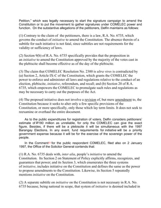 Petition,” which was legally necessary to start the signature campaign to amend the
Constitution or to put the movement to gather signatures under COMELEC power and
function. On the substantive allegations of the petitioners, Delfin maintains as follows:

(1) Contrary to the claim of the petitioners, there is a law, R.A. No. 6735, which
governs the conduct of initiative to amend the Constitution. The absence therein of a
subtitle for such initiative is not fatal, since subtitles are not requirements for the
validity or sufficiency of laws.

(2) Section 9(b) of R.A. No. 6735 specifically provides that the proposition in
an initiative to amend the Constitution approved by the majority of the votes cast in
the plebiscite shall become effective as of the day of the plebiscite.

(3) The claim that COMELEC Resolution No. 2300 is ultra vires is contradicted by
(a) Section 2, Article IX-C of the Constitution, which grants the COMELEC the
power to enforce and administer all laws and regulations relative to the conduct of an
election, plebiscite, initiative, referendum, and recall; and (b) Section 20 of R.A.
6735, which empowers the COMELEC to promulgate such rules and regulations as
may be necessary to carry out the purposes of the Act.

(4) The proposed initiative does not involve a revision of, but mere amendment to, the
Constitution because it seeks to alter only a few specific provisions of the
Constitution, or more specifically, only those which lay term limits. It does not seek to
reexamine or overhaul the entire document.

     As to the public expenditures for registration of voters, Delfin considers petitioners‟
estimate of P180 million as unreliable, for only the COMELEC can give the exact
figure. Besides, if there will be a plebiscite it will be simultaneous with the 1997
Barangay Elections. In any event, fund requirements for initiative will be a priority
government expense because it will be for the exercise of the sovereign power of the
people.
   In the Comment[17] for the public respondent COMELEC, filed also on 2 January
1997, the Office of the Solicitor General contends that:

(1) R.A. No. 6735 deals with, inter alia, people’s initiative to amend the
Constitution. Its Section 2 on Statement of Policy explicitly affirms, recognizes, and
guarantees that power; and its Section 3, which enumerates the three systems
of initiative, includes initiative on the Constitution and defines the same as the power
to propose amendments to the Constitution. Likewise, its Section 5 repeatedly
mentions initiative on the Constitution.

(2) A separate subtitle on initiative on the Constitution is not necessary in R.A. No.
6735 because, being national in scope, that system of initiative is deemed included in
 