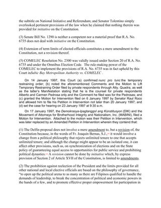 the subtitle on National Initiative and Referendum; and Senator Tolentino simply
overlooked pertinent provisions of the law when he claimed that nothing therein was
provided for initiative on the Constitution.

(3) Senate Bill No. 1290 is neither a competent nor a material proof that R.A. No.
6735 does not deal with initiative on the Constitution.

(4) Extension of term limits of elected officials constitutes a mere amendment to the
Constitution, not a revision thereof.

(5) COMELEC Resolution No. 2300 was validly issued under Section 20 of R.A. No.
6735 and under the Omnibus Election Code. The rule-making power of the
COMELEC to implement the provisions of R.A. No. 6735 was in fact upheld by this
Court inSubic Bay Metropolitan Authority vs. COMELEC .

     On 14 January 1997, this Court (a) confirmed nunc pro tunc the temporary
restraining order; (b) noted the aforementioned Comments and the Motion to Lift
Temporary Restraining Order filed by private respondents through Atty. Quadra, as well
as the latter‟s Manifestation stating that he is the counsel for private respondents
Alberto and Carmen Pedrosa only and the Comment he filed was for the Pedrosas; and
(c) granted the Motion for Intervention filed on 6 January 1997 by Senator Raul Roco
and allowed him to file his Petition in Intervention not later than 20 January 1997; and
(d) set the case for hearing on 23 January 1997 at 9:30 a.m.
    On 17 January 1997, the Demokrasya-Ipagtanggol ang Konstitusyon (DIK) and the
Movement of Attorneys for Brotherhood Integrity and Nationalism, Inc. (MABINI), filed a
Motion for Intervention. Attached to the motion was their Petition in Intervention, which
was later replaced by an Amended Petition in Intervention wherein they contend that:

(1) The Delfin proposal does not involve a mere amendment to, but a revision of, the
Constitution because, in the words of Fr. Joaquin Bernas, S.J., it would involve a
                                                                [18]


change from a political philosophy that rejects unlimited tenure to one that accepts
unlimited tenure; and although the change might appear to be an isolated one, it can
affect other provisions, such as, on synchronization of elections and on the State
policy of guaranteeing equal access to opportunities for public service and prohibiting
political dynasties. A revision cannot be done by initiative which, by express
                   [19]


provision of Section 2 of Article XVII of the Constitution, is limited to amendments.

(2) The prohibition against reelection of the President and the limits provided for all
other national and local elective officials are based on the philosophy of governance,
“to open up the political arena to as many as there are Filipinos qualified to handle the
demands of leadership, to break the concentration of political and economic powers in
the hands of a few, and to promote effective proper empowerment for participation in
 