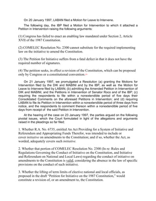 On 20 January 1997, LABAN filed a Motion for Leave to Intervene.
    The following day, the IBP filed a Motion for Intervention to which it attached a
Petition in Intervention raising the following arguments:

(1) Congress has failed to enact an enabling law mandated under Section 2, Article
XVII of the 1987 Constitution.

(2) COMELEC Resolution No. 2300 cannot substitute for the required implementing
law on the initiative to amend the Constitution.

(3) The Petition for Initiative suffers from a fatal defect in that it does not have the
required number of signatures.

(4) The petition seeks, in effect a revision of the Constitution, which can be proposed
only by Congress or a constitutional convention.   [22]




    On 21 January 1997, we promulgated a Resolution (a) granting the Motions for
Intervention filed by the DIK and MABINI and by the IBP, as well as the Motion for
Leave to Intervene filed by LABAN; (b) admitting the Amended Petition in Intervention of
DIK and MABINI, and the Petitions in Intervention of Senator Roco and of the IBP; (c)
requiring the respondents to file within a nonextendible period of five days their
Consolidated Comments on the aforesaid Petitions in Intervention; and (d) requiring
LABAN to file its Petition in Intervention within a nonextendible period of three days from
notice, and the respondents to comment thereon within a nonextendible period of five
days from receipt of the said Petition in Intervention.
    At the hearing of the case on 23 January 1997, the parties argued on the following
pivotal issues, which the Court formulated in light of the allegations and arguments
raised in the pleadings so far filed:

1. Whether R.A. No. 6735, entitled An Act Providing for a System of Initiative and
Referendum and Appropriating Funds Therefor, was intended to include or
cover initiative on amendments to the Constitution; and if so, whether the Act, as
worded, adequately covers such initiative.

2. Whether that portion of COMELEC Resolution No. 2300 (In re: Rules and
Regulations Governing the Conduct of Initiative on the Constitution, and Initiative
and Referendum on National and Local Laws) regarding the conduct of initiative on
amendments to the Constitution is valid, considering the absence in the law of specific
provisions on the conduct of such initiative.

3. Whether the lifting of term limits of elective national and local officials, as
proposed in the draft “Petition for Initiative on the 1987 Constitution,” would
constitute a revision of, or an amendment to, the Constitution.
 