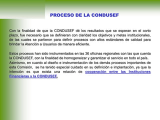 Con la finalidad de que la CONDUSEF dé los resultados que se esperan en el corto
plazo, fue necesario que se definieran con claridad los objetivos y metas institucionales,
de las cuales se partieron para definir procesos con altos estándares de calidad para
brindar la Atención a Usuarios de manera eficiente.
Estos procesos han sido instrumentados en las 36 oficinas regionales con las que cuenta
la CONDUSEF, con la finalidad de homogeneizar y garantizar el servicio en todo el país.
Asimismo, en cuanto al diseño e instrumentación de los demás procesos importantes de
esta Comisión, se ha tenido especial cuidado en su definición e implantación, ya que la
intención es que exista una relación de cooperación entre las Instituciones
Financieras y la CONDUSEF.
PROCESO DE LA CONDUSEF
 