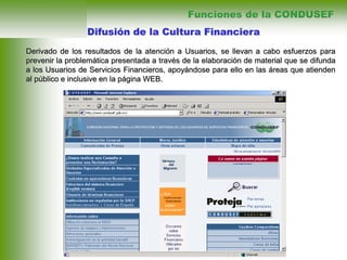 Difusión de la Cultura Financiera
Derivado de los resultados de la atención a Usuarios, se llevan a cabo esfuerzos para
prevenir la problemática presentada a través de la elaboración de material que se difunda
a los Usuarios de Servicios Financieros, apoyándose para ello en las áreas que atienden
al público e inclusive en la página WEB.
Funciones de la CONDUSEF
 