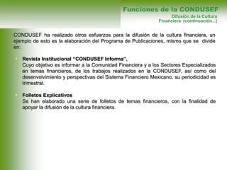 • Revista Institucional “CONDUSEF Informa”,
Cuyo objetivo es informar a la Comunidad Financiera y a los Sectores Especializados
en temas financieros, de los trabajos realizados en la CONDUSEF, así como del
desenvolvimiento y perspectivas del Sistema Financiero Mexicano, su periodicidad es
trimestral.
• Folletos Explicativos
Se han elaborado una serie de folletos de temas financieros, con la finalidad de
apoyar la difusión de la cultura financiera.
Funciones de la CONDUSEF
Difusión de la Cultura
Financiera (continuación...)
CONDUSEF ha realizado otros esfuerzos para la difusión de la cultura financiera, un
ejemplo de esto es la elaboración del Programa de Publicaciones, mismo que se divide
en:
 