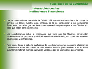 • Las recomendaciones que emite la CONDUSEF van encaminadas hacia la cultura de
servicio, en donde nuestra tarea principal, es la de concientizar a las Instituciones
Financieras, sobre las grandes inversiones que realizan para captar a sus Clientes y lo
poco que hacen para mantenerlos.
• Los sensibilizamos sobre la importancia que tiene que los Usuarios comprendan
perfectamente los productos y servicios que están contratando, así como sus alcances,
advertencias y restricciones.
• Para poder llevar a cabo la evaluación de los documentos fue necesario elaborar los
Lineamientos sobre los cuales se basa nuestra revisión para analizar y en su caso,
autorizar el material, mismos que fueron validados por las Comisiones Supervisoras.
Interacción con las
Instituciones Financieras
Funciones de la CONDUSEF
 