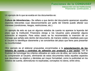 Un ejemplo de lo que se evalúa en los documentos es:
Cultura de Advertencias.- Se refiere a que dentro del documento aparezcan aquellos
aspectos relevantes cuyo desconocimiento por parte del Cliente puede afectar sus
intereses (condiciones, riesgos, restricciones, etc.).
Un ejemplo de esto es que en algunos estados de cuenta no aparece la leyenda del
plazo que la Institución Financiera otorga a los Usuarios para presentar alguna
aclaración al respecto. Para estos casos se ha recomendado la inserción de un
mensaje que señale esto dentro del documento, de manera visible y resaltada para que
el Usuario lo identifique claramente y se concientice del plazo que tiene para presentar
su inconformidad.
Otro ejemplo es el elaborar propuestas encaminadas a la estandarización de los
estados de cuenta y contratos de adhesión por producto y por sector, con la
finalidad de homologar los criterios utilizados en cada uno de ellos, así como de facilitar
su comprensión al Usuario, eliminando de estos documentos todos aquellos aspectos
que desvirtúen su objetivo y dándoles así mayor formalidad, como la publicidad en los
estados de cuenta, abreviaturas no explicadas, conceptos no claros, entre otros.
Funciones de la CONDUSEF
Interacción con las Instituciones
Financieras (continuación...)
 