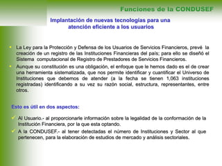 • La Ley para la Protección y Defensa de los Usuarios de Servicios Financieros, prevé la
creación de un registro de las Instituciones Financieras del país; para ello se diseñó el
Sistema computacional de Registro de Prestadores de Servicios Financieros.
• Aunque su constitución es una obligación, el enfoque que le hemos dado es el de crear
una herramienta sistematizada, que nos permite identificar y cuantificar el Universo de
Instituciones que debemos de atender (a la fecha se tienen 1,063 instituciones
registradas) identificando a su vez su razón social, estructura, representantes, entre
otros.
Implantación de nuevas tecnologías para una
atención eficiente a los usuarios
Funciones de la CONDUSEF
 Al Usuario.- al proporcionarle información sobre la legalidad de la conformación de la
Institución Financiera, por la que esta optando.
 A la CONDUSEF.- al tener detectadas el número de Instituciones y Sector al que
pertenecen, para la elaboración de estudios de mercado y análisis sectoriales.
Esto es útil en dos aspectos:
 