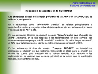 Recepción de asuntos en la CONDUSEF
Administradoras de
Fondos de Pensiones
Las principales causas de atención por parte de las AFP´s en la CONDUSEF, se
refieren a lo siguiente:
En lo relacionado como “Información General”, se refieren principalmente a
consultas frecuentes y preguntas sobre el sistema de pensiones, así como direcciones
y teléfonos de las AFP´s, etc.
En las asistencias técnicas se destacó la causa “Inconformidad con el monto del
retiro”. Asimismo, en lo que respecta a las reclamaciones en este servicio los
usuarios se quejaron porque la AFP no admitió la solicitud de retiro, lo que representó
el 22% y por la tardanza en el trámite de retiro, misma que concentró el 35%.
En las asistencias técnicas del servicio “Traspaso AFP-AFP”, los trabajadores
plantearon la situación de que habiendo transcurrido el plazo para la emisión del
estado de cuenta para traspaso no lo habían recibido. Con relación a las
reclamaciones, se observa que la causa principal es la misma que en asistencias
técnicas, representando el 30%.
 