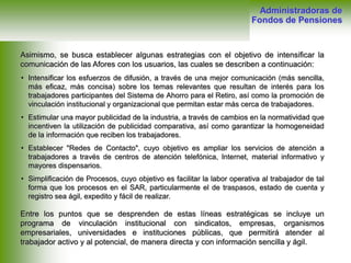 Asimismo, se busca establecer algunas estrategias con el objetivo de intensificar la
comunicación de las Afores con los usuarios, las cuales se describen a continuación:
Entre los puntos que se desprenden de estas líneas estratégicas se incluye un
programa de vinculación institucional con sindicatos, empresas, organismos
empresariales, universidades e instituciones públicas, que permitirá atender al
trabajador activo y al potencial, de manera directa y con información sencilla y ágil.
• Intensificar los esfuerzos de difusión, a través de una mejor comunicación (más sencilla,
más eficaz, más concisa) sobre los temas relevantes que resultan de interés para los
trabajadores participantes del Sistema de Ahorro para el Retiro, así como la promoción de
vinculación institucional y organizacional que permitan estar más cerca de trabajadores.
• Estimular una mayor publicidad de la industria, a través de cambios en la normatividad que
incentiven la utilización de publicidad comparativa, así como garantizar la homogeneidad
de la información que reciben los trabajadores.
• Establecer "Redes de Contacto", cuyo objetivo es ampliar los servicios de atención a
trabajadores a través de centros de atención telefónica, Internet, material informativo y
mayores dispensarios.
• Simplificación de Procesos, cuyo objetivo es facilitar la labor operativa al trabajador de tal
forma que los procesos en el SAR, particularmente el de traspasos, estado de cuenta y
registro sea ágil, expedito y fácil de realizar.
Administradoras de
Fondos de Pensiones
 