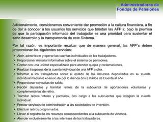 Adicionalmente, consideramos conveniente dar promoción a la cultura financiera, a fin
de dar a conocer a los usuarios los servicios que brindan las AFP´s; bajo la premisa
de que la participación informada del trabajador es una prioridad para sustentar el
sano desarrollo y la transparencia de este Sistema.
Por tal razón, es importante recalcar que de manera general, las AFP´s deben
proporcionar los siguientes servicios:
Administradoras de
Fondos de Pensiones
• Abrir, administrar y operar las cuentas individuales de los trabajadores.
• Proporcionar material informativo sobre el sistema de pensiones.
• Contar con una unidad especializada para atender quejas y reclamaciones.
• Realizar traspasos de la cuenta individual de una AFP a otra.
• Informar a los trabajadores sobre el estado de los recursos depositados en su cuenta
individual mediante el envío de por lo menos dos Estados de Cuenta al año.
• Proporcionar consultas de saldo.
• Recibir depósitos y tramitar retiros de la subcuenta de aportaciones voluntarias y
complementarias de retiro.
• Tramitar retiros totales y parciales, con cargo a las subcuentas que integran la cuenta
individual.
• Prestar servicios de administración a las sociedades de inversión.
• Efectuar retiros programados.
• Llevar el registro de los recursos correspondientes a la subcuenta de vivienda.
• Atender exclusivamente a los intereses de los trabajadores.
 