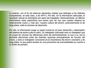 Lo anterior, con el fin de observar elementos visibles que distingan a los distintos
competidores, en este caso, a las AFP´s. Por ello, sin la información adecuada, el
resultado natural es desinterés por parte del trabajador. Adicionalmente, en México
enfrentamos retos específicos que tienen que ver con que nuestro sistema es
relativamente nuevo y, más aún, nuestra cultura del ahorro, particularmente la de
largo plazo, está en proceso de desarrollo.
Por ello, la información juega un papel crucial en el buen desarrollo y desempeño
del sistema de ahorro para el retiro. Un trabajador informado será un trabajador que
se ocupe de conocer las diferencias entre las administradoras, lo que a su vez le
permitirá discriminar entre las distintas opciones principalmente en función del
precio, y será un trabajador consciente de la importancia del ahorro voluntario y de
largo plazo, lo que podrá resultar en una prevención de eventualidades en cuanto a
su fondo de pensión.
 