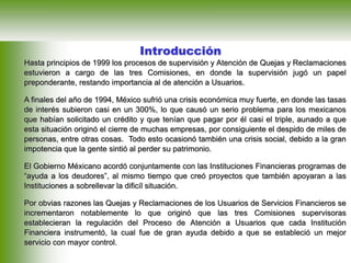 Introducción
Hasta principios de 1999 los procesos de supervisión y Atención de Quejas y Reclamaciones
estuvieron a cargo de las tres Comisiones, en donde la supervisión jugó un papel
preponderante, restando importancia al de atención a Usuarios.
A finales del año de 1994, México sufrió una crisis económica muy fuerte, en donde las tasas
de interés subieron casi en un 300%, lo que causó un serio problema para los mexicanos
que habían solicitado un crédito y que tenían que pagar por él casi el triple, aunado a que
esta situación originó el cierre de muchas empresas, por consiguiente el despido de miles de
personas, entre otras cosas. Todo esto ocasionó también una crisis social, debido a la gran
impotencia que la gente sintió al perder su patrimonio.
El Gobierno Méxicano acordó conjuntamente con las Instituciones Financieras programas de
“ayuda a los deudores”, al mismo tiempo que creó proyectos que también apoyaran a las
Instituciones a sobrellevar la dificíl situación.
Por obvias razones las Quejas y Reclamaciones de los Usuarios de Servicios Financieros se
incrementaron notablemente lo que originó que las tres Comisiones supervisoras
establecieran la regulación del Proceso de Atención a Usuarios que cada Institución
Financiera instrumentó, la cual fue de gran ayuda debido a que se estableció un mejor
servicio con mayor control.
 