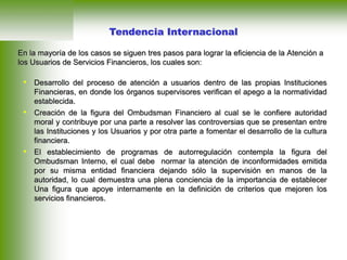 • Desarrollo del proceso de atención a usuarios dentro de las propias Instituciones
Financieras, en donde los órganos supervisores verifican el apego a la normatividad
establecida.
• Creación de la figura del Ombudsman Financiero al cual se le confiere autoridad
moral y contribuye por una parte a resolver las controversias que se presentan entre
las Instituciones y los Usuarios y por otra parte a fomentar el desarrollo de la cultura
financiera.
• El establecimiento de programas de autorregulación contempla la figura del
Ombudsman Interno, el cual debe normar la atención de inconformidades emitida
por su misma entidad financiera dejando sólo la supervisión en manos de la
autoridad, lo cual demuestra una plena conciencia de la importancia de establecer
Una figura que apoye internamente en la definición de criterios que mejoren los
servicios financieros.
Tendencia Internacional
En la mayoría de los casos se siguen tres pasos para lograr la eficiencia de la Atención a
los Usuarios de Servicios Financieros, los cuales son:
 